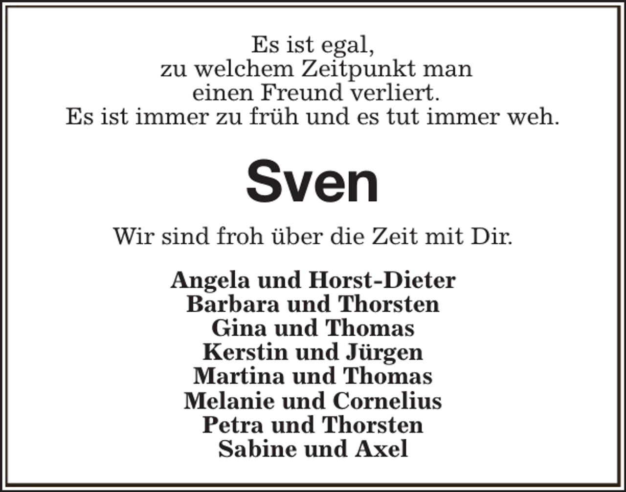 <p>Es ist egal,<br />zu welchem Zeitpunkt man<br />einen Freund verliert.<br />Es ist immer zu früh und es tut immer weh.</p><p>Sven</p><p>Wir sind froh über die Zeit mit Dir.<br />Angela und Horst-Dieter<br />Barbara und Thorsten<br />Gina und Thomas<br />Kerstin und Jürgen<br />Martina und Thomas<br />Melanie und Cornelius<br />Petra und Thorsten<br />Sabine und Axel</p>