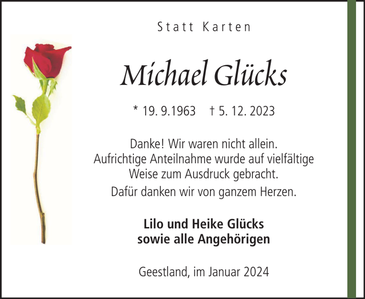 <p>Statt Karten</p><p>Michael Glücks<br />* 19. 9.1963 † 5. 12. 2023<br />Danke! Wir waren nicht allein.<br />Aufrichtige Anteilnahme wurde auf vielfältige<br />Weise zum Ausdruck gebracht.<br />Dafür danken wir von ganzem Herzen.<br />Lilo und Heike Glücks<br />sowie alle Angehörigen<br />Geestland, im Januar 2024</p>