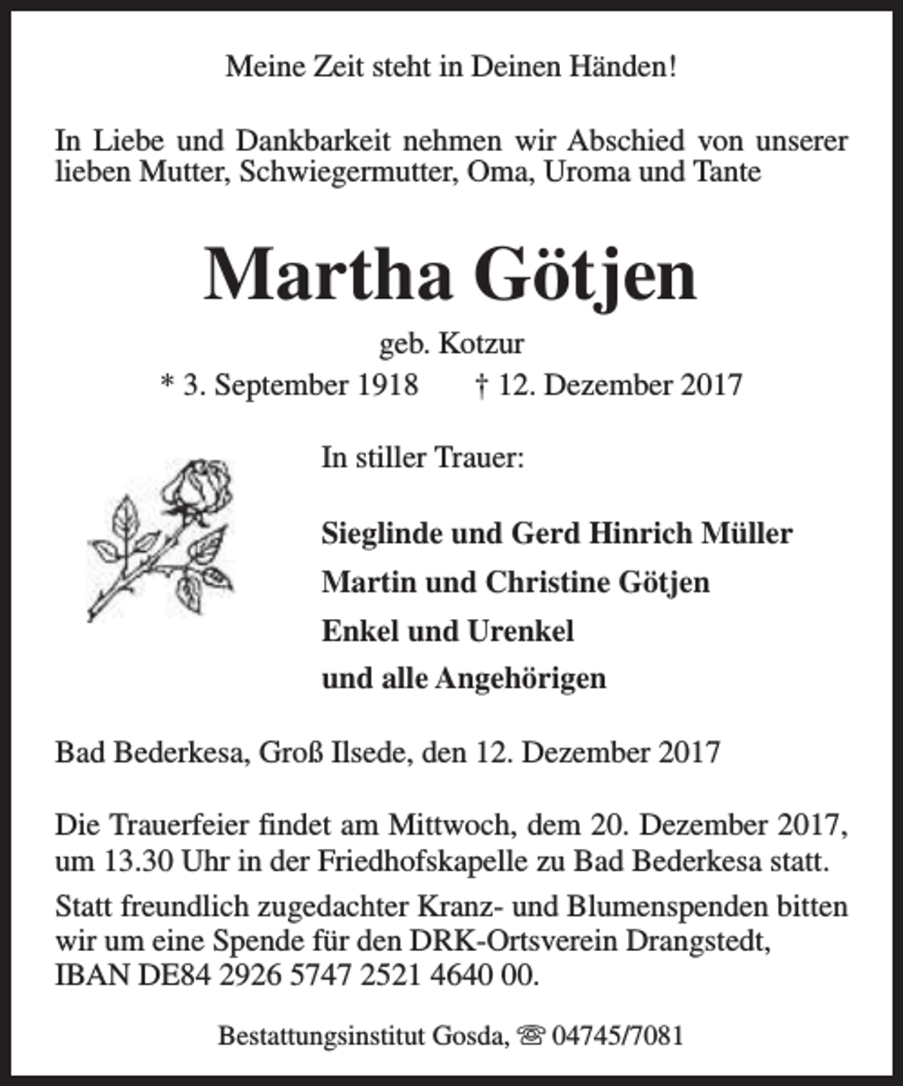 <p>Meine Zeit steht in Deinen Händen!<br />In Liebe und Dankbarkeit nehmen wir Abschied von unserer<br />lieben Mutter, Schwiegermutter, Oma, Uroma und Tante</p><p>Martha Götjen</p><p>geb. Kotzur<br />* 3. September 1918<br />† 12. Dezember 2017<br />In stiller Trauer:<br />Sieglinde und Gerd Hinrich Müller<br />Martin und Christine Götjen<br />Enkel und Urenkel<br />und alle Angehörigen<br />Bad Bederkesa, Groß Ilsede, den 12. Dezember 2017<br />Die Trauerfeier findet am Mittwoch, dem 20. Dezember 2017,<br />um 13.30 Uhr in der Friedhofskapelle zu Bad Bederkesa statt.<br />Statt freundlich zugedachter Kranz- und Blumenspenden bitten<br />wir um eine Spende für den DRK-Ortsverein Drangstedt,<br />IBAN DE84 2926 5747 2521 4640.<br />Bestattungsinstitut Gosda, s 04745/7081</p>