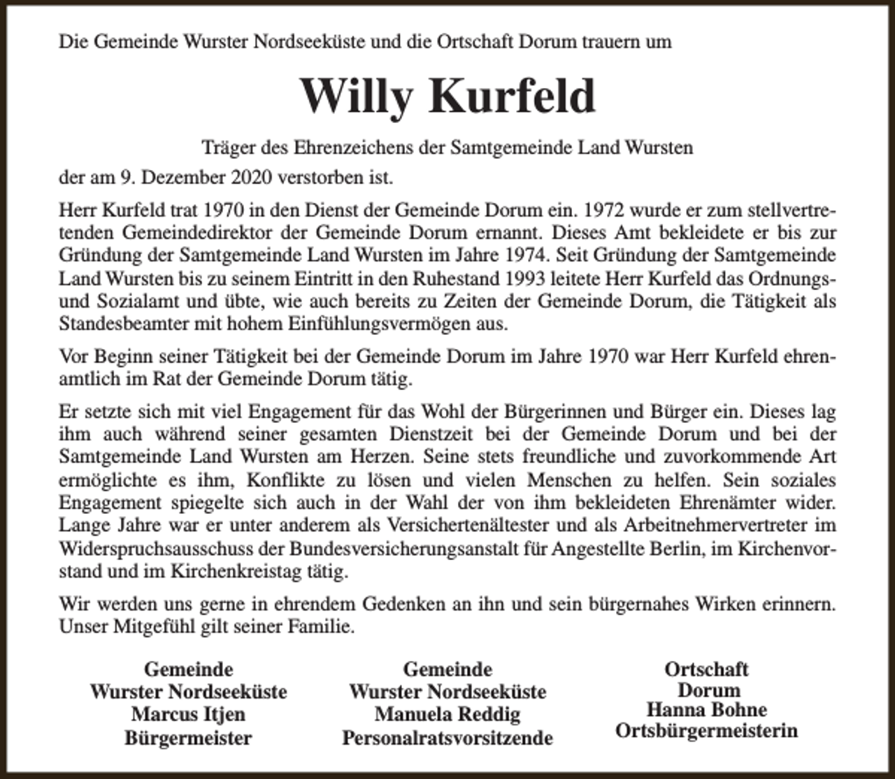 <p>Die Gemeinde Wurster Nordseeküste und die Ortschaft Dorum trauern um</p><p>Willy Kurfeld<br />Träger des Ehrenzeichens der Samtgemeinde Land Wursten<br />der am 9. Dezember 2020 verstorben ist.<br />Herr Kurfeld trat 1970 in den Dienst der Gemeinde Dorum ein. 1972 wurde er zum stellvertretenden Gemeindedirektor der Gemeinde Dorum ernannt. Dieses Amt bekleidete er bis zur<br />Gründung der Samtgemeinde Land Wursten im Jahre 1974. Seit Gründung der Samtgemeinde<br />Land Wursten bis zu seinem Eintritt in den Ruhestand 1993 leitete Herr Kurfeld das Ordnungsund Sozialamt und übte, wie auch bereits zu Zeiten der Gemeinde Dorum, die Tätigkeit als<br />Standesbeamter mit hohem Einfühlungsvermögen aus.<br />Vor Beginn seiner Tätigkeit bei der Gemeinde Dorum im Jahre 1970 war Herr Kurfeld ehrenamtlich im Rat der Gemeinde Dorum tätig.<br />Er setzte sich mit viel Engagement für das Wohl der Bürgerinnen und Bürger ein. Dieses lag<br />ihm auch während seiner gesamten Dienstzeit bei der Gemeinde Dorum und bei der<br />Samtgemeinde Land Wursten am Herzen. Seine stets freundliche und zuvorkommende Art<br />ermöglichte es ihm, Konflikte zu lösen und vielen Menschen zu helfen. Sein soziales<br />Engagement spiegelte sich auch in der Wahl der von ihm bekleideten Ehrenämter wider.<br />Lange Jahre war er unter anderem als Versichertenältester und als Arbeitnehmervertreter im<br />Widerspruchsausschuss der Bundesversicherungsanstalt für Angestellte Berlin, im Kirchenvorstand und im Kirchenkreistag tätig.<br />Wir werden uns gerne in ehrendem Gedenken an ihn und sein bürgernahes Wirken erinnern.<br />Unser Mitgefühl gilt seiner Familie.<br />Gemeinde<br />Wurster Nordseeküste<br />Marcus Itjen<br />Bürgermeister</p><p>Gemeinde<br />Wurster Nordseeküste<br />Manuela Reddig<br />Personalratsvorsitzende</p><p>Ortschaft<br />Dorum<br />Hanna Bohne<br />Ortsbürgermeisterin</p>