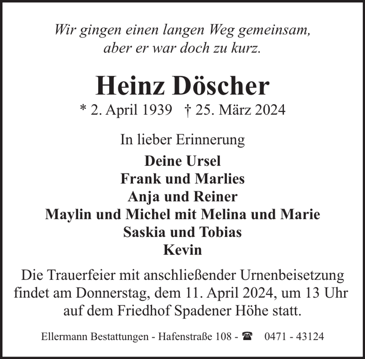 <p>Wir gingen einen langen Weg gemeinsam,<br />aber er war doch zu kurz.</p><p>Heinz Döscher</p><p>* 2. April 1939 † 25. März 2024<br />In lieber Erinnerung<br />Deine Ursel<br />Frank und Marlies<br />Anja und Reiner<br />Maylin und Michel mit Melina und Marie<br />Saskia und Tobias<br />Kevin<br />Die Trauerfeier mit anschließender Urnenbeisetzung<br />findet am Donnerstag, dem 11. April 2024, um 13 Uhr<br />auf dem Friedhof Spadener Höhe statt.<br />Ellermann Bestattungen - Hafenstraße 108 - ( 0471 - 43124</p>