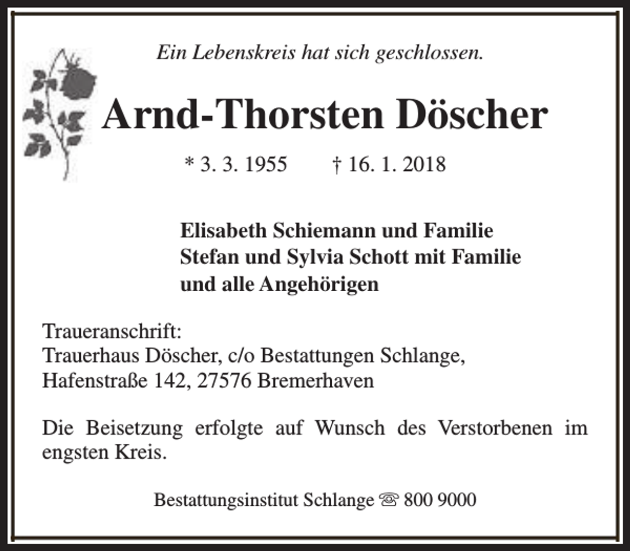 <p>Ein Lebenskreis hat sich geschlossen.</p><p>Arnd-Thorsten Döscher<br />* 3. 3. 1955</p><p>† 16. 1. 2018</p><p>Elisabeth Schiemann und Familie<br />Stefan und Sylvia Schott mit Familie<br />und alle Angehörigen<br />Traueranschrift:<br />Trauerhaus Döscher, c/o Bestattungen Schlange,<br />Hafenstraße 142, 27576 Bremerhaven<br />Die Beisetzung erfolgte auf Wunsch des Verstorbenen im<br />engsten Kreis.<br />Bestattungsinstitut Schlange s 800 9000</p>