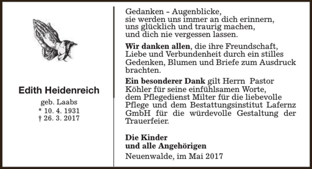 <p>Gedanken - Augenblicke,<br />sie werden uns immer an dich erinnern,<br />uns glücklich und traurig machen,<br />und dich nie vergessen lassen.</p><p>Edith Heidenreich<br />geb. Laabs<br />* 10. 4. 1931<br />† 26. 3. 2017</p><p>Wir danken allen, die ihre Freundschaft,<br />Liebe und Verbundenheit durch ein stilles<br />Gedenken, Blumen und Briefe zum Ausdruck<br />brachten.<br />Ein besonderer Dank gilt Herrn Pastor<br />Köhler für seine einfühlsamen Worte,<br />dem Pflegedienst Milter für die liebevolle<br />Pflege und dem Bestattungsinstitut Lafernz<br />GmbH für die würdevolle Gestaltung der<br />Trauerfeier.<br />Die Kinder<br />und alle Angehörigen<br />Neuenwalde, im Mai 2017</p>