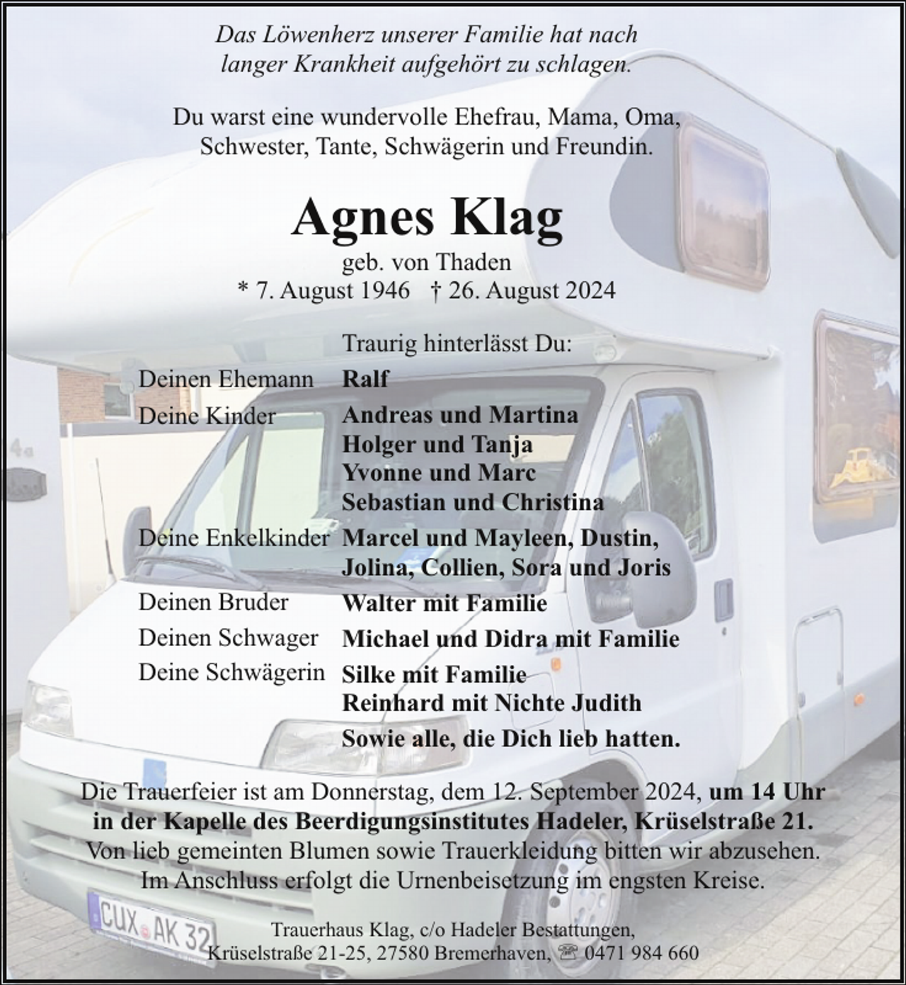 <p>Das Löwenherz unserer Familie hat nach<br />langer Krankheit aufgehört zu schlagen.<br />Du warst eine wundervolle Ehefrau, Mama, Oma,<br />Schwester, Tante, Schwägerin und Freundin.</p><p>Agnes Klag</p><p>geb. von Thaden<br />* 7. August 1946 † 26. August 2024<br />Traurig hinterlässt Du:<br />Deinen Ehemann Ralf<br />Andreas und Martina<br />Deine Kinder<br />Holger und Tanja<br />Yvonne und Marc<br />Sebastian und Christina<br />Deine Enkelkinder Marcel und Mayleen, Dustin,<br />Jolina, Collien, Sora und Joris<br />Deinen Bruder<br />Walter mit Familie<br />Deinen Schwager Michael und Didra mit Familie<br />Deine Schwägerin Silke mit Familie<br />Reinhard mit Nichte Judith<br />Sowie alle, die Dich lieb hatten.<br />Die Trauerfeier ist am Donnerstag, dem 12. September 2024, um 14 Uhr<br />in der Kapelle des Beerdigungsinstitutes Hadeler, Krüselstraße 21.<br />Von lieb gemeinten Blumen sowie Trauerkleidung bitten wir abzusehen.<br />Im Anschluss erfolgt die Urnenbeisetzung im engsten Kreise.<br />Trauerhaus Klag, c/o Hadeler Bestattungen,<br />Krüselstraße 21-25, 27580 Bremerhaven, ' 0471 984 660</p>