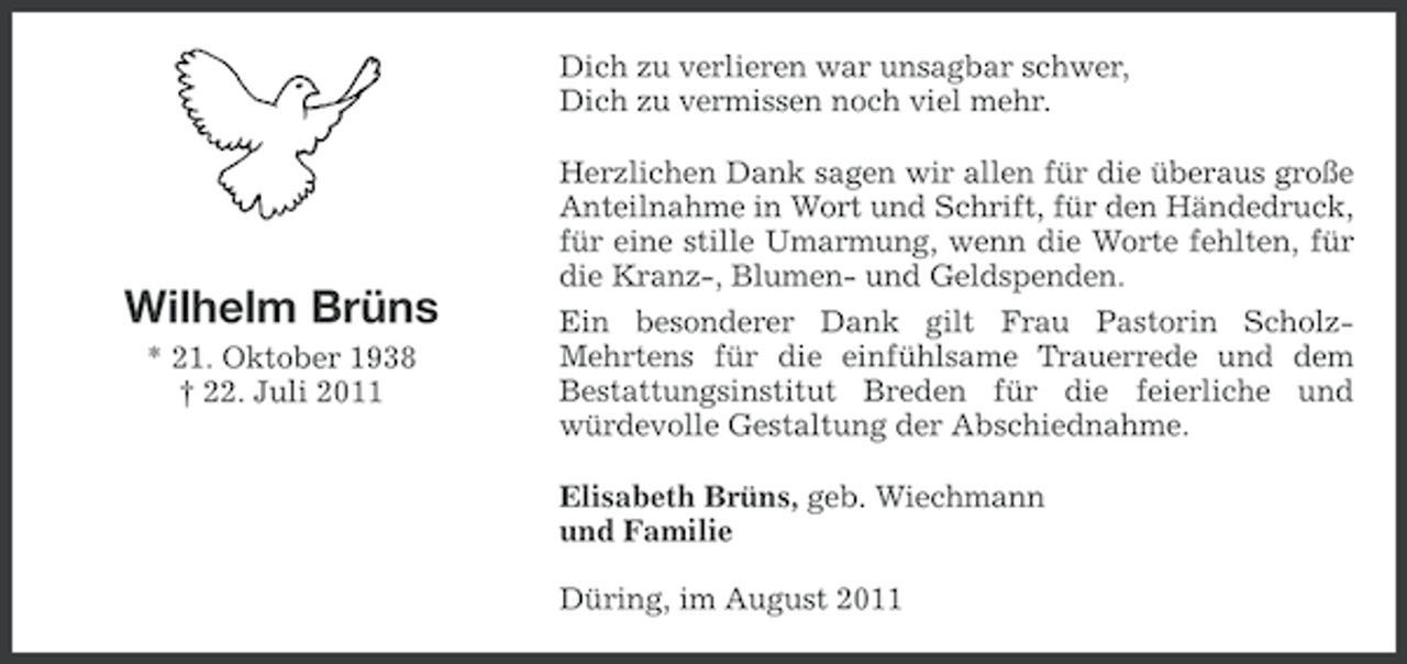 <p>Dich zu verlieren war unsagbar schwer,<br />Dich zu vermissen noch viel mehr.</p><p>Wilhelm Brüns<br />* 21. Oktober 1938<br />† 22. Juli 2011</p><p>Herzlichen Dank sagen wir allen für die überaus große<br />Anteilnahme in Wort und Schrift, für den Händedruck,<br />für eine stille Umarmung, wenn die Worte fehlten, für<br />die Kranz-, Blumen- und Geldspenden.<br />Ein besonderer Dank gilt Frau Pastorin ScholzMehrtens für die einfühlsame Trauerrede und dem<br />Bestattungsinstitut Breden für die feierliche und<br />würdevolle Gestaltung der Abschiednahme.<br />Elisabeth Brüns, geb. Wiechmann<br />und Familie<br />Düring, im August 2011</p>