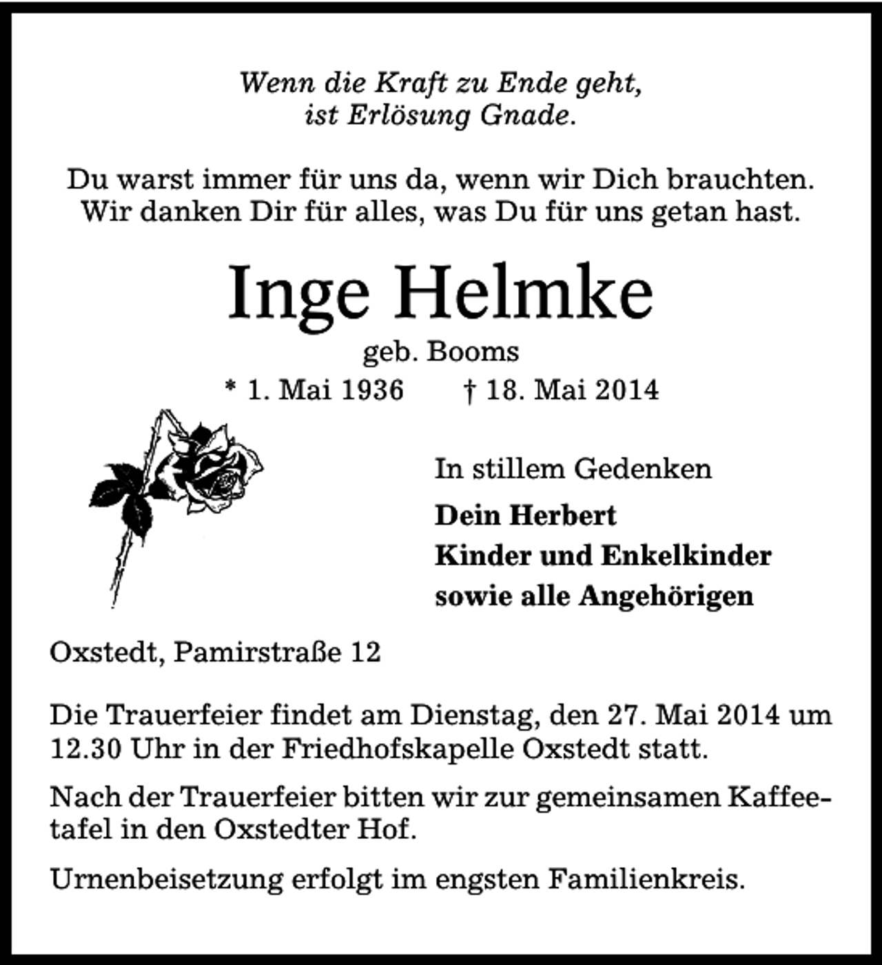 <p>Wenn die Kraft zu Ende geht,<br />ist Erlösung Gnade.<br />Du warst immer für uns da, wenn wir Dich brauchten.<br />Wir danken Dir für alles, was Du für uns getan hast.</p><p>Inge Helmke</p><p>geb. Booms<br />* 1. Mai 1936<br />† 18. Mai 2014<br />In stillem Gedenken<br />Dein Herbert<br />Kinder und Enkelkinder<br />sowie alle Angehörigen<br />Oxstedt, Pamirstraße 12<br />Die Trauerfeier findet am Dienstag, den 27. Mai 2014 um<br />12.30 Uhr in der Friedhofskapelle Oxstedt statt.<br />Nach der Trauerfeier bitten wir zur gemeinsamen Kaffeetafel in den Oxstedter Hof.<br />Urnenbeisetzung erfolgt im engsten Familienkreis.</p>