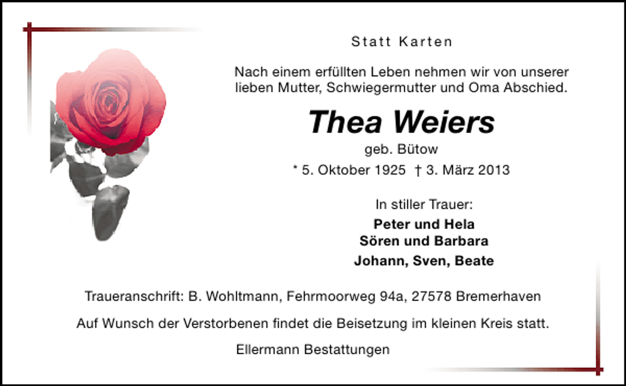 <p>Statt Karten<br />Nach einem erfüllten Leben nehmen wir von unserer<br />lieben Mutter, Schwiegermutter und Oma Abschied.</p><p>Thea Weiers</p><p>geb. Bütow<br />* 5. Oktober 1925 † 3. März 2013<br />In stiller Trauer:<br />Peter und Hela<br />Sören und Barbara<br />Johann, Sven, Beate<br />Traueranschrift: B. Wohltmann, Fehrmoorweg 94a, 27578 Bremerhaven<br />Auf Wunsch der Verstorbenen ﬁndet die Beisetzung im kleinen Kreis statt.<br />Ellermann Bestattungen</p>