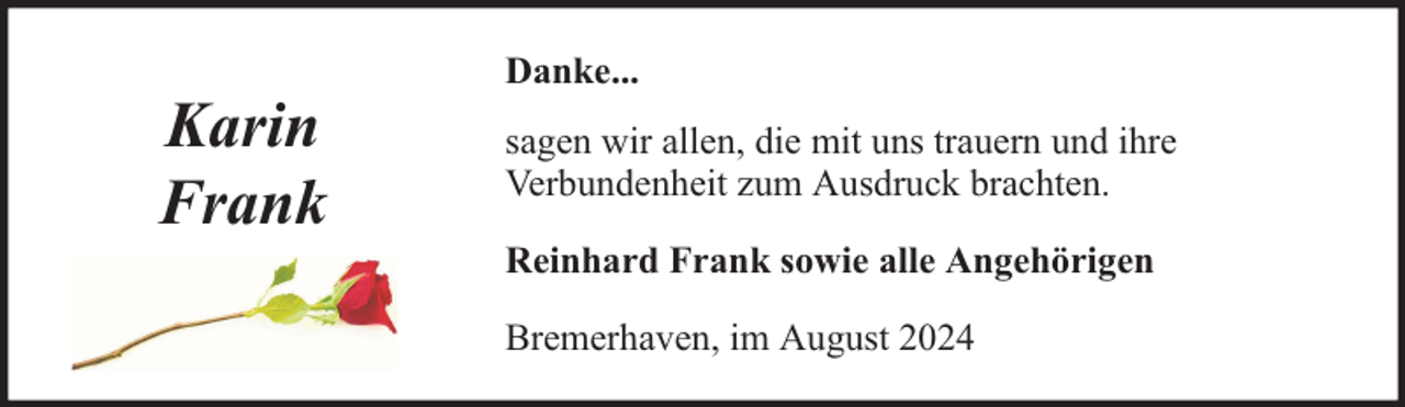 <p>Karin<br />Frank</p><p>Danke...<br />sagen wir allen, die mit uns trauern und ihre<br />Verbundenheit zum Ausdruck brachten.<br />Reinhard Frank sowie alle Angehörigen<br />Bremerhaven, im August 2024</p>