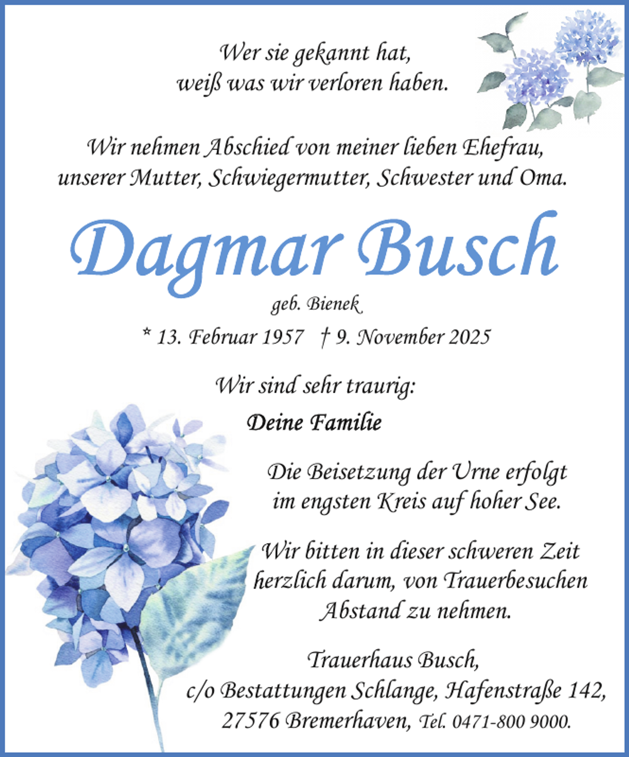 <p>Wer sie gekannt hat,<br />weiß was wir verloren haben.<br />Wir nehmen Abschied von meiner lieben Ehefrau,<br />unserer Mutter, Schwiegermutter, Schwester und Oma.</p>
<p>geb. Bienek</p>
<p>* 13. Februar 1957 † 9. November 2025</p>
<p>Wir sind<br />si sehr traurig:<br />Die<br />D Beisetzung der Urne erfolgt<br />im engsten Kreis auf hoher See.<br />W bitten in dieser schweren Zeit<br />Wir<br />heerzlich darum, von Trauerbesuchen<br />Abstand zu nehmen.<br />Trauerhaus Busch,<br />c/o Bestaattungen Schlange, Hafenstraße 142,<br />275766 Bremerhaven, Tel. 0471-800 9000.</p>