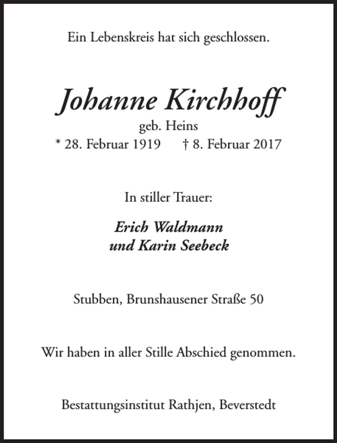<p>Ein Lebenskreis hat sich geschlossen.</p><p>Johanne Kirchhoff</p><p>geb. Heins<br />* 28. Februar 1919<br />† 8. Februar 2017<br />In stiller Trauer:</p><p>Erich Waldmann<br />und Karin Seebeck<br />Stubben, Brunshausener Straße 50<br />Wir haben in aller Stille Abschied genommen.<br />Bestattungsinstitut Rathjen, Beverstedt</p>