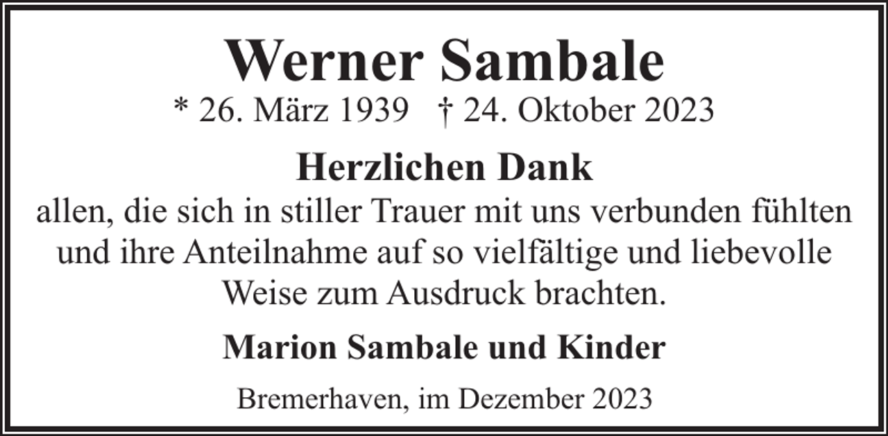 <p>Werner Sambale</p><p>* 26. März 1939 † 24. Oktober 2023</p><p>Herzlichen Dank</p><p>allen, die sich in stiller Trauer mit uns verbunden fühlten<br />und ihre Anteilnahme auf so vielfältige und liebevolle<br />Weise zum Ausdruck brachten.<br />Marion Sambale und Kinder<br />Bremerhaven, im Dezember 2023</p>