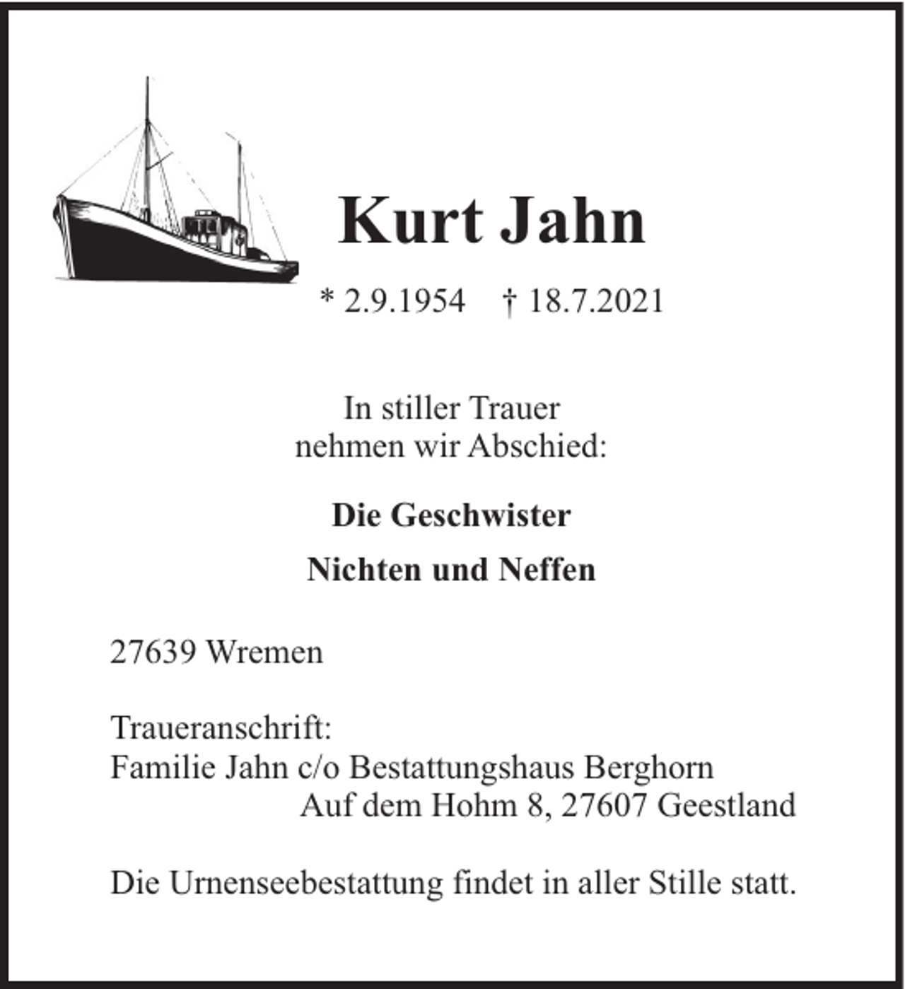 <p>Kurt Jahn<br />* 2.9.1954</p><p>† 18.7.2021</p><p>In stiller Trauer<br />nehmen wir Abschied:<br />Die Geschwister<br />Nichten und Neffen<br />27639 Wremen<br />Traueranschrift:<br />Familie Jahn c/o Bestattungshaus Berghorn<br />Auf dem Hohm 8, 27607 Geestland<br />Die Urnenseebestattung findet in aller Stille statt.</p>