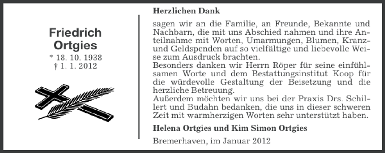 <p>Herzlichen Dank</p><p>Friedrich<br />Ortgies<br />* 18. 10. 1938<br />† 1. 1. 2012</p><p>sagen wir an die Familie, an Freunde, Bekannte und<br />Nachbarn, die mit uns Abschied nahmen und ihre Anteilnahme mit Worten, Umarmungen, Blumen, Kranzund Geldspenden auf so vielfältige und liebevolle Weise zum Ausdruck brachten.<br />Besonders danken wir Herrn Röper für seine einfühlsamen Worte und dem Bestattungsinstitut Koop für<br />die würdevolle Gestaltung der Beisetzung und die<br />herzliche Betreuung.<br />Außerdem möchten wir uns bei der Praxis Drs. Schillert und Budahn bedanken, die uns in dieser schweren<br />Zeit mit warmherzigen Worten sehr unterstützt haben.<br />Helena Ortgies und Kim Simon Ortgies<br />Bremerhaven, im Januar 2012</p>