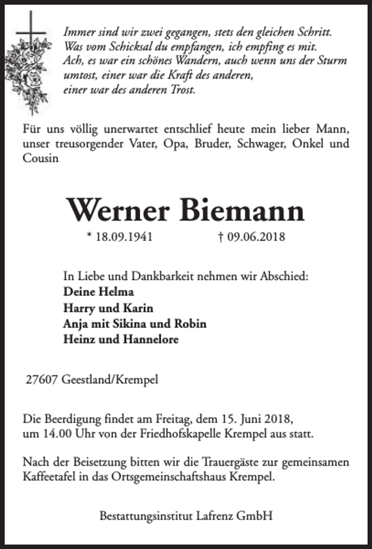 <p>Immer sind wir zwei gegangen, stets den gleichen Schritt.<br />Was vom Schicksal du empfangen, ich empfing es mit.<br />Ach, es war ein schönes Wandern, auch wenn uns der Sturm<br />umtost, einer war die Kraft des anderen,<br />einer war des anderen Trost.<br />Für uns völlig unerwartet entschlief heute mein lieber Mann,<br />unser treusorgender Vater, Opa, Bruder, Schwager, Onkel und<br />Cousin</p><p>Werner Biemann<br />* 18.09.1941</p><p>† 09.06.2018</p><p>In Liebe und Dankbarkeit nehmen wir Abschied:<br />Deine Helma<br />Harry und Karin<br />Anja mit Sikina und Robin<br />Heinz und Hannelore<br />27607 Geestland/Krempel<br />Die Beerdigung findet am Freitag, dem 15. Juni 2018,<br />um 14.00 Uhr von der Friedhofskapelle Krempel aus statt.<br />Nach der Beisetzung bitten wir die Trauergäste zur gemeinsamen<br />Kaffeetafel in das Ortsgemeinschaftshaus Krempel.<br />Bestattungsinstitut Lafrenz GmbH</p>