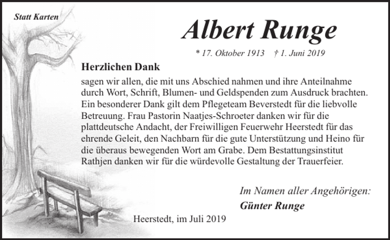 <p>Statt Karten</p><p>Albert Runge<br />* 17. Oktober 1913 † 1. Juni 2019</p><p>Herzlichen Dank<br />sagen wir allen, die mit uns Abschied nahmen und ihre Anteilnahme<br />durch Wort, Schrift, Blumen- und Geldspenden zum Ausdruck brachten.<br />Ein besonderer Dank gilt dem Pflegeteam Beverstedt für die liebvolle<br />Betreuung. Frau Pastorin Naatjes-Schroeter danken wir für die<br />plattdeutsche Andacht, der Freiwilligen Feuerwehr Heerstedt für das<br />ehrende Geleit, den Nachbarn für die gute Unterstützung und Heino für<br />die überaus bewegenden Wort am Grabe. Dem Bestattungsinstitut<br />Rathjen danken wir für die würdevolle Gestaltung der Trauerfeier.</p><p>Heerstedt, im Juli 2019</p><p>Im Namen aller Angehörigen:<br />Günter Runge</p>