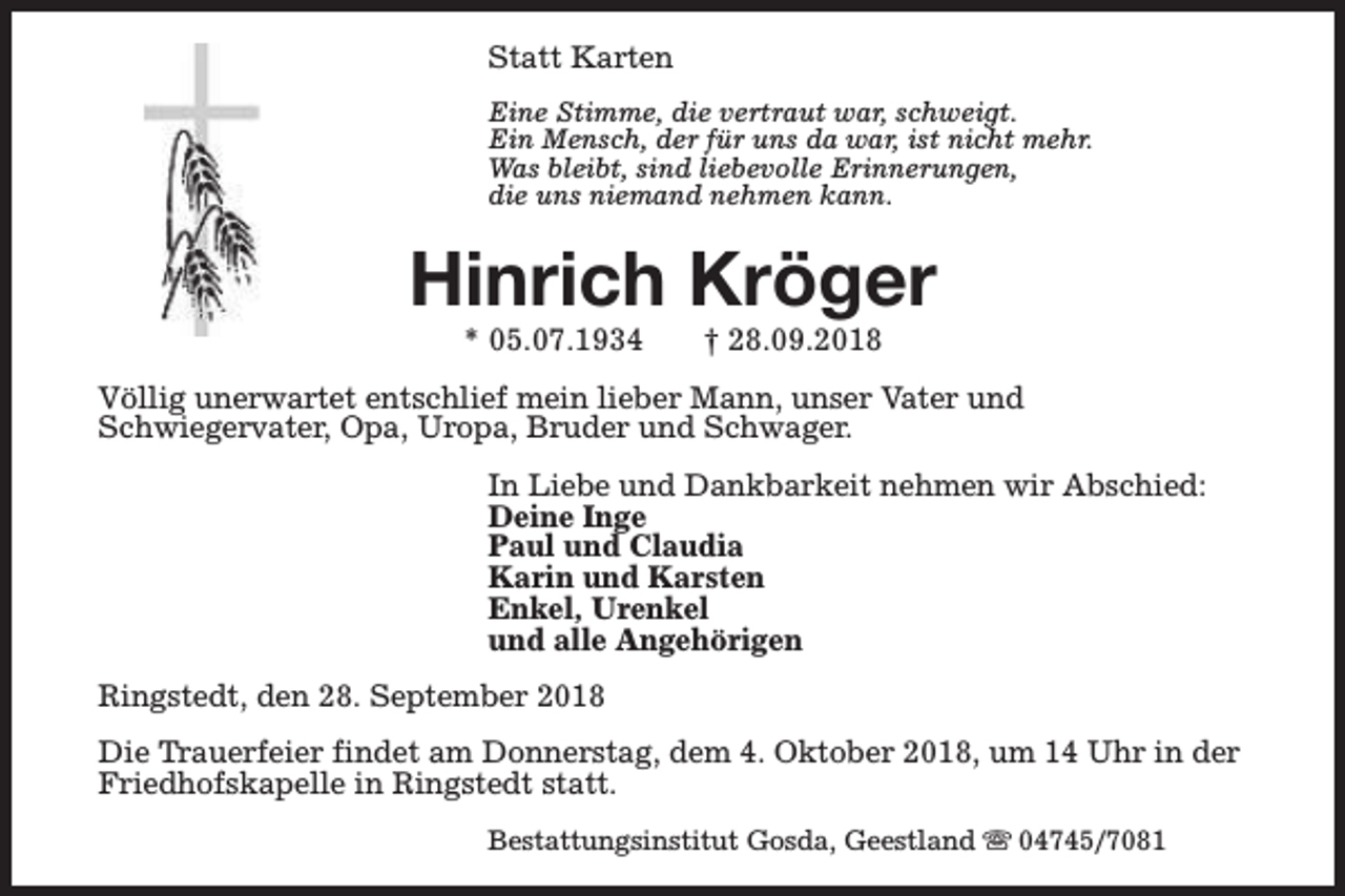 <p>Statt Karten<br />Eine Stimme, die vertraut war, schweigt.<br />Ein Mensch, der für uns da war, ist nicht mehr.<br />Was bleibt, sind liebevolle Erinnerungen,<br />die uns niemand nehmen kann.</p><p>Hinrich Kröger<br />* 05.07.1934</p><p>† 28.09.2018</p><p>Völlig unerwartet entschlief mein lieber Mann, unser Vater und<br />Schwiegervater, Opa, Uropa, Bruder und Schwager.<br />In Liebe und Dankbarkeit nehmen wir Abschied:<br />Deine Inge<br />Paul und Claudia<br />Karin und Karsten<br />Enkel, Urenkel<br />und alle Angehörigen<br />Ringstedt, den 28. September 2018<br />Die Trauerfeier findet am Donnerstag, dem 4. Oktober 2018, um 14 Uhr in der<br />Friedhofskapelle in Ringstedt statt.<br />Bestattungsinstitut Gosda, Geestland s 04745/7081</p>