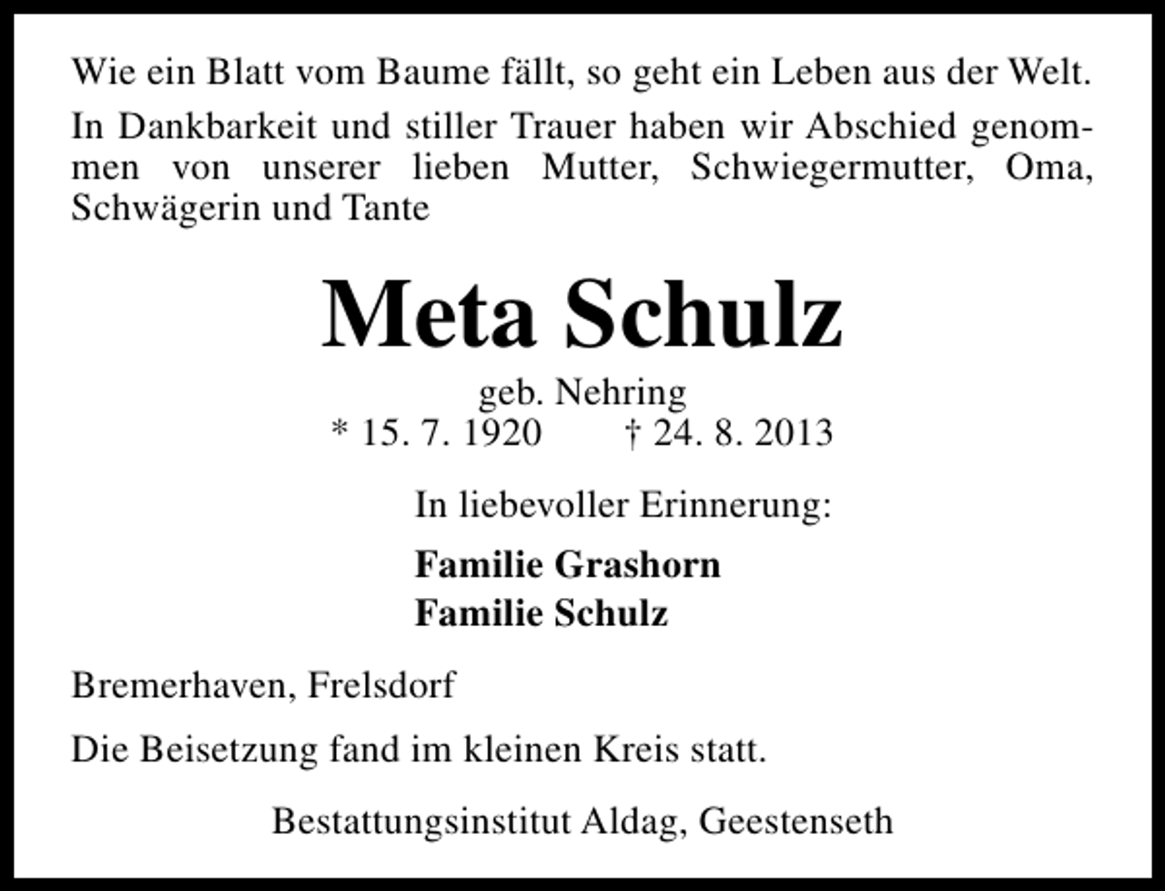 <p>Wie ein Blatt vom Baume fällt, so geht ein Leben aus der Welt.<br />In Dankbarkeit und stiller Trauer haben wir Abschied genommen von unserer lieben Mutter, Schwiegermutter, Oma,<br />Schwägerin und Tante</p><p>Meta Schulz<br />geb. Nehring<br />* 15. 7. 1920<br />† 24. 8. 2013<br />In liebevoller Erinnerung:<br />Familie Grashorn<br />Familie Schulz<br />Bremerhaven, Frelsdorf<br />Die Beisetzung fand im kleinen Kreis statt.<br />Bestattungsinstitut Aldag, Geestenseth</p>