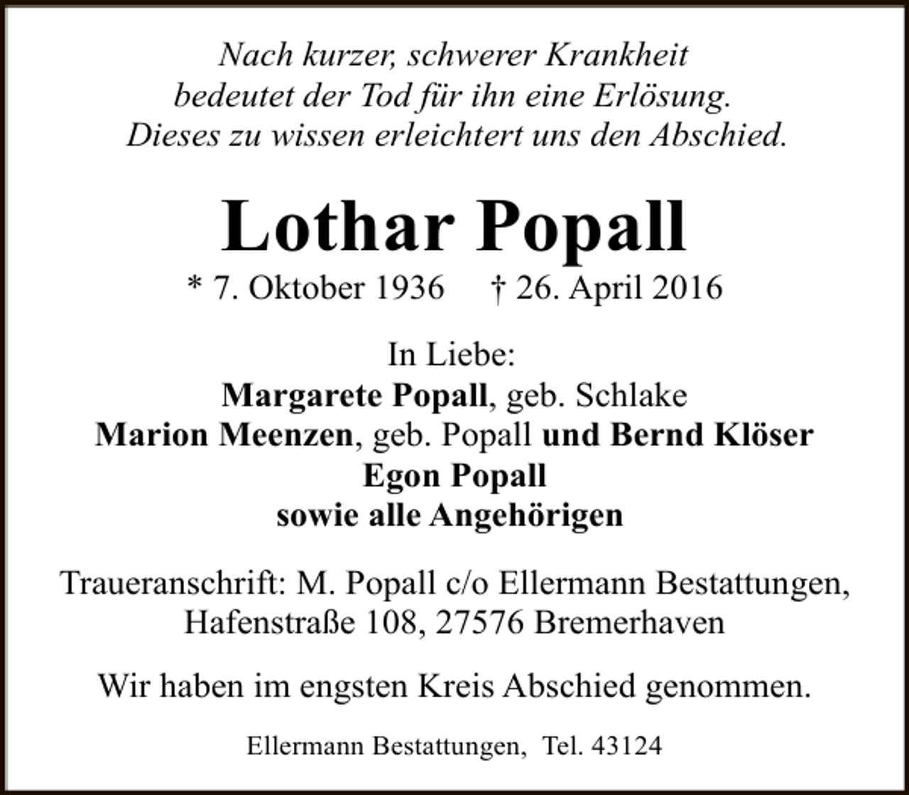 <p>Nach kurzer, schwerer Krankheit<br />bedeutet der Tod für ihn eine Erlösung.<br />Dieses zu wissen erleichtert uns den Abschied.</p><p>Lothar Popall</p><p>* 7. Oktober 1936</p><p>† 26. April 2016</p><p>In Liebe:<br />Margarete Popall, geb. Schlake<br />Marion Meenzen, geb. Popall und Bernd Klöser<br />Egon Popall<br />sowie alle Angehörigen<br />Traueranschrift: M. Popall c/o Ellermann Bestattungen,<br />Hafenstraße 108, 27576 Bremerhaven<br />Wir haben im engsten Kreis Abschied genommen.<br />Ellermann Bestattungen, Tel. 43124</p>