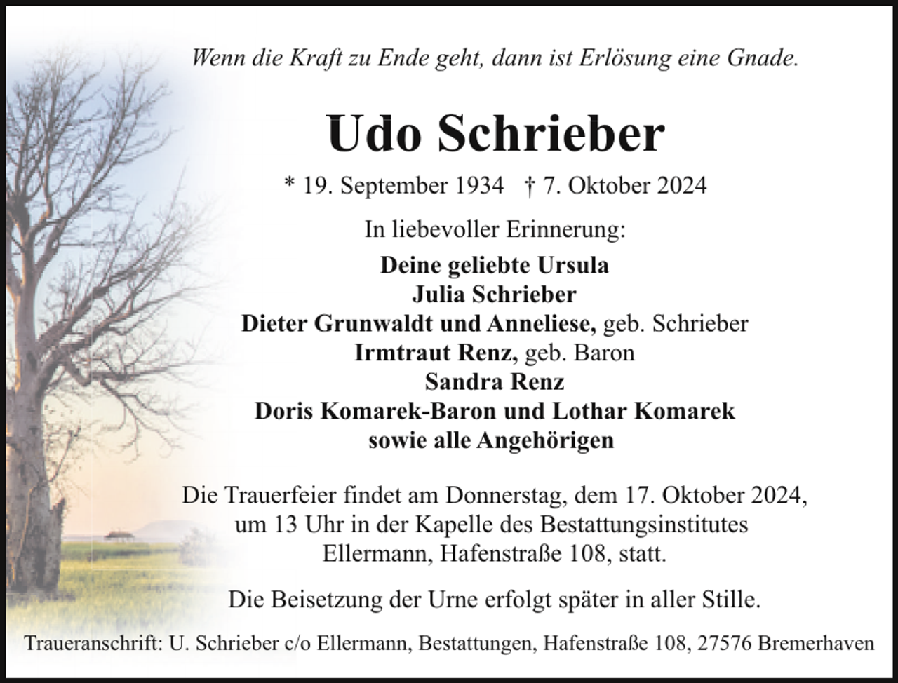 <p>Wenn die Kraft zu Ende geht, dann ist Erlösung eine Gnade.</p><p>Udo Schrieber</p><p>* 19. September 1934 † 7. Oktober 2024<br />In liebevoller Erinnerung:<br />Deine geliebte Ursula<br />Julia Schrieber<br />Dieter Grunwaldt und Anneliese, geb. Schrieber<br />Irmtraut Renz, geb. Baron<br />Sandra Renz<br />Doris Komarek-Baron und Lothar Komarek<br />sowie alle Angehörigen<br />Die Trauerfeier findet am Donnerstag, dem 17. Oktober 2024,<br />um 13 Uhr in der Kapelle des Bestattungsinstitutes<br />Ellermann, Hafenstraße 108, statt.<br />Die Beisetzung der Urne erfolgt später in aller Stille.<br />Traueranschrift: U. Schrieber c/o Ellermann, Bestattungen, Hafenstraße 108, 27576 Bremerhaven</p>