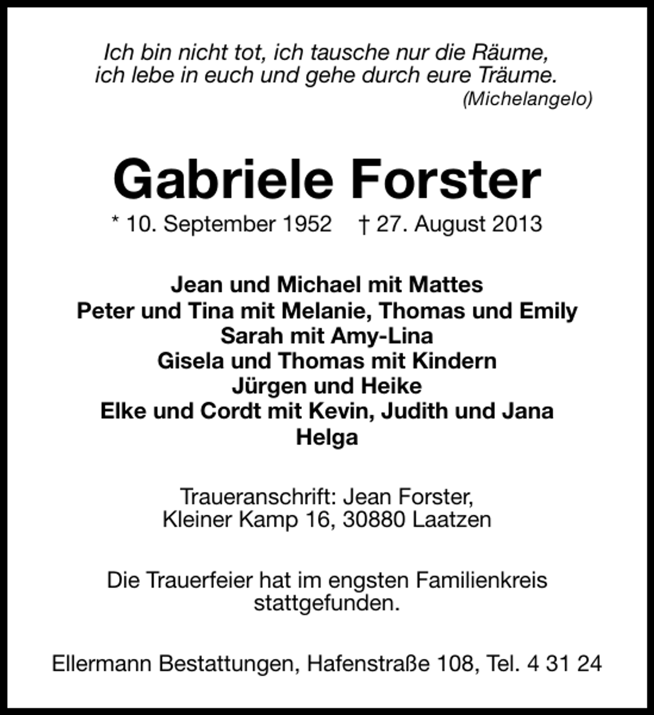 <p>Ich bin nicht tot, ich tausche nur die Räume,<br />ich lebe in euch und gehe durch eure Träume.</p><p>(Michelangelo)</p><p>Gabriele Forster</p><p>* 10. September 1952</p><p>† 27. August 2013</p><p>Jean und Michael mit Mattes<br />Peter und Tina mit Melanie, Thomas und Emily<br />Sarah mit Amy-Lina<br />Gisela und Thomas mit Kindern<br />Jürgen und Heike<br />Elke und Cordt mit Kevin, Judith und Jana<br />Helga<br />Traueranschrift: Jean Forster,<br />Kleiner Kamp 16, 30880 Laatzen<br />Die Trauerfeier hat im engsten Familienkreis<br />stattgefunden.<br />Ellermann Bestattungen, Hafenstraße 108, Tel. 4 31 24</p>