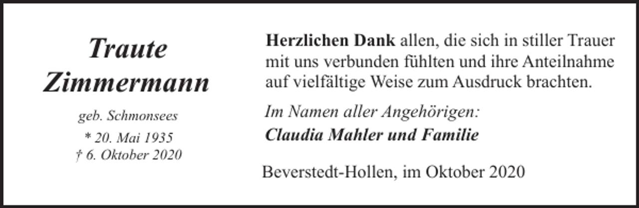 <p>Traute<br />Zimmermann<br />geb. Schmonsees<br />* 20. Mai 1935<br />† 6. Oktober 2020</p><p>Herzlichen Dank allen, die sich in stiller Trauer<br />mit uns verbunden fühlten und ihre Anteilnahme<br />auf vielfältige Weise zum Ausdruck brachten.<br />Im Namen aller Angehörigen:<br />Claudia Mahler und Familie<br />Beverstedt-Hollen, im Oktober 2020</p>
