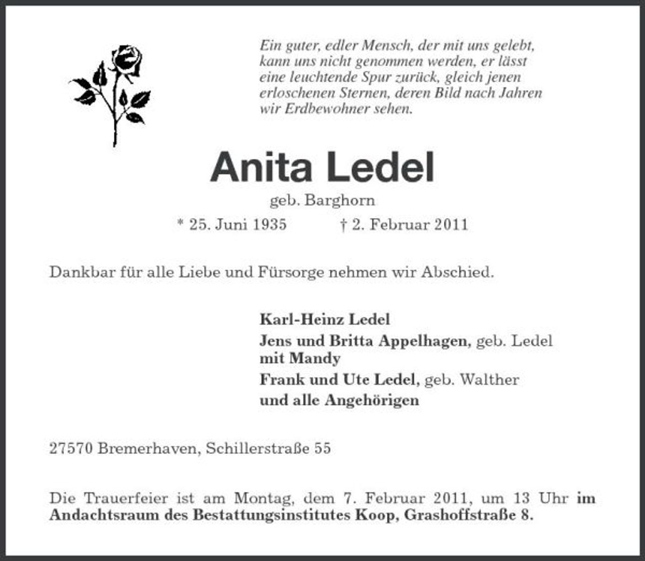 <p>Ein guter, edler Mensch, der mit uns gelebt, kann uns nicht genommen werden, er lässt eine leuchtende Spur zurück, gleich jenen erloschenen Sternen, deren Bild nach Jahren wir Erdbewohner sehen.</p><p>Anita Ledel<br />geb. Barghorn * 25. Juni 1935 † 2. Februar 2011 Dankbar für alle Liebe und Fürsorge nehmen wir Abschied. Karl-Heinz Ledel Jens und Britta Appelhagen, geb. Ledel mit Mandy Frank und Ute Ledel, geb. Walther und alle Angehörigen 27570 Bremerhaven, Schillerstraße 55 Die Trauerfeier ist am Montag, dem 7. Februar 2011, um 13 Uhr im Andachtsraum des Bestattungsinstitutes Koop, Grashoffstraße 8.</p>