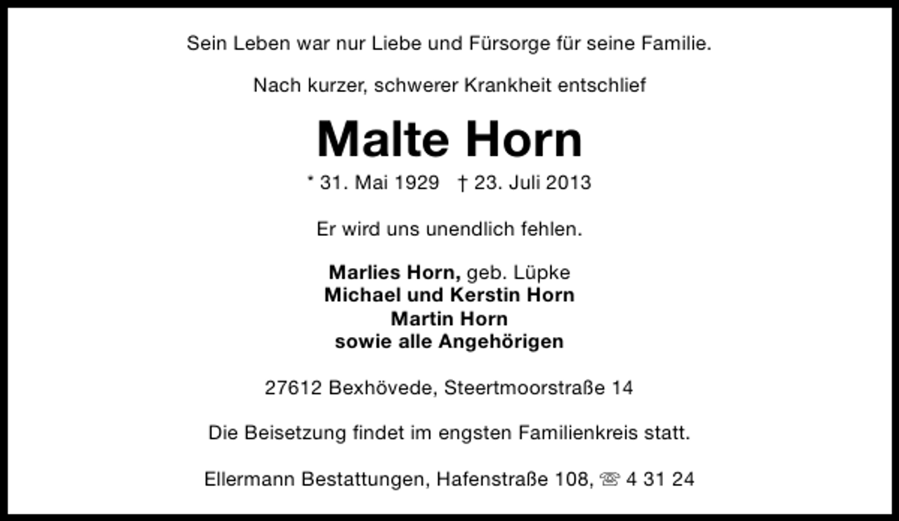 <p>Sein Leben war nur Liebe und Fürsorge für seine Familie.<br />Nach kurzer, schwerer Krankheit entschlief</p><p>Malte Horn</p><p>* 31. Mai 1929 † 23. Juli 2013<br />Er wird uns unendlich fehlen.<br />Marlies Horn, geb. Lüpke<br />Michael und Kerstin Horn<br />Martin Horn<br />sowie alle Angehörigen<br />27612 Bexhövede, Steertmoorstraße 14<br />Die Beisetzung findet im engsten Familienkreis statt.<br />Ellermann Bestattungen, Hafenstraße 108, s 4 31 24</p>