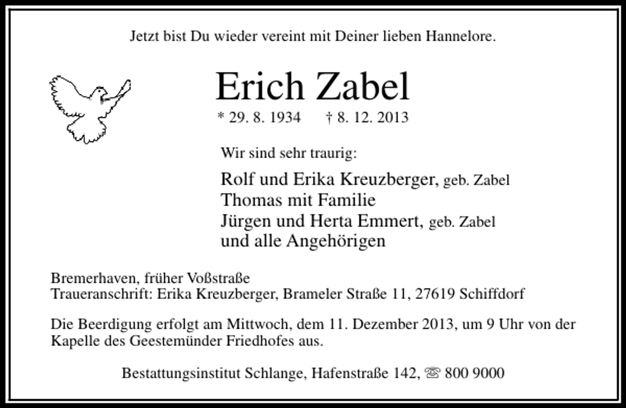 <p>Jetzt bist Du wieder vereint mit Deiner lieben Hannelore.</p><p>Erich Zabel<br />* 29. 8. 1934</p><p>† 8. 12. 2013</p><p>Wir sind sehr traurig:</p><p>Rolf und Erika Kreuzberger, geb. Zabel<br />Thomas mit Familie<br />Jürgen und Herta Emmert, geb. Zabel<br />und alle Angehörigen<br />Bremerhaven, früher Voßstraße<br />Traueranschrift: Erika Kreuzberger, Brameler Straße 11, 27619 Schiffdorf<br />Die Beerdigung erfolgt am Mittwoch, dem 11. Dezember 2013, um 9 Uhr von der<br />Kapelle des Geestemünder Friedhofes aus.<br />Bestattungsinstitut Schlange, Hafenstraße 142, s 800 9000</p>