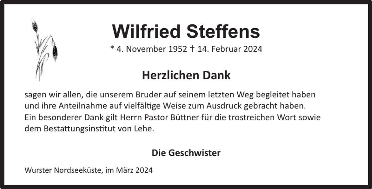 <p>Wilfried Steffens</p><p>* 4. November 1952 ✝ 14. Februar 2024</p><p>Horst Greiﬀ</p><p>Herzlichen Dank</p><p>* 15. September 1942<br />sagen<br />wir allen,<br />die unserem Bruder auf seinem letzten Weg begleitet haben<br />† 31.<br />Dezember<br />2023</p><p>und ihre Anteilnahme auf vielfältige Weise zum Ausdruck gebracht haben.<br />Ein besonderer Dank gilt Herrn Pastor Büttner für die trostreichen Wort sowie<br />dem Bestattungsinstitut von Lehe.</p><p>Die Geschwister<br />Wurster Nordseeküste, im März 2024</p>