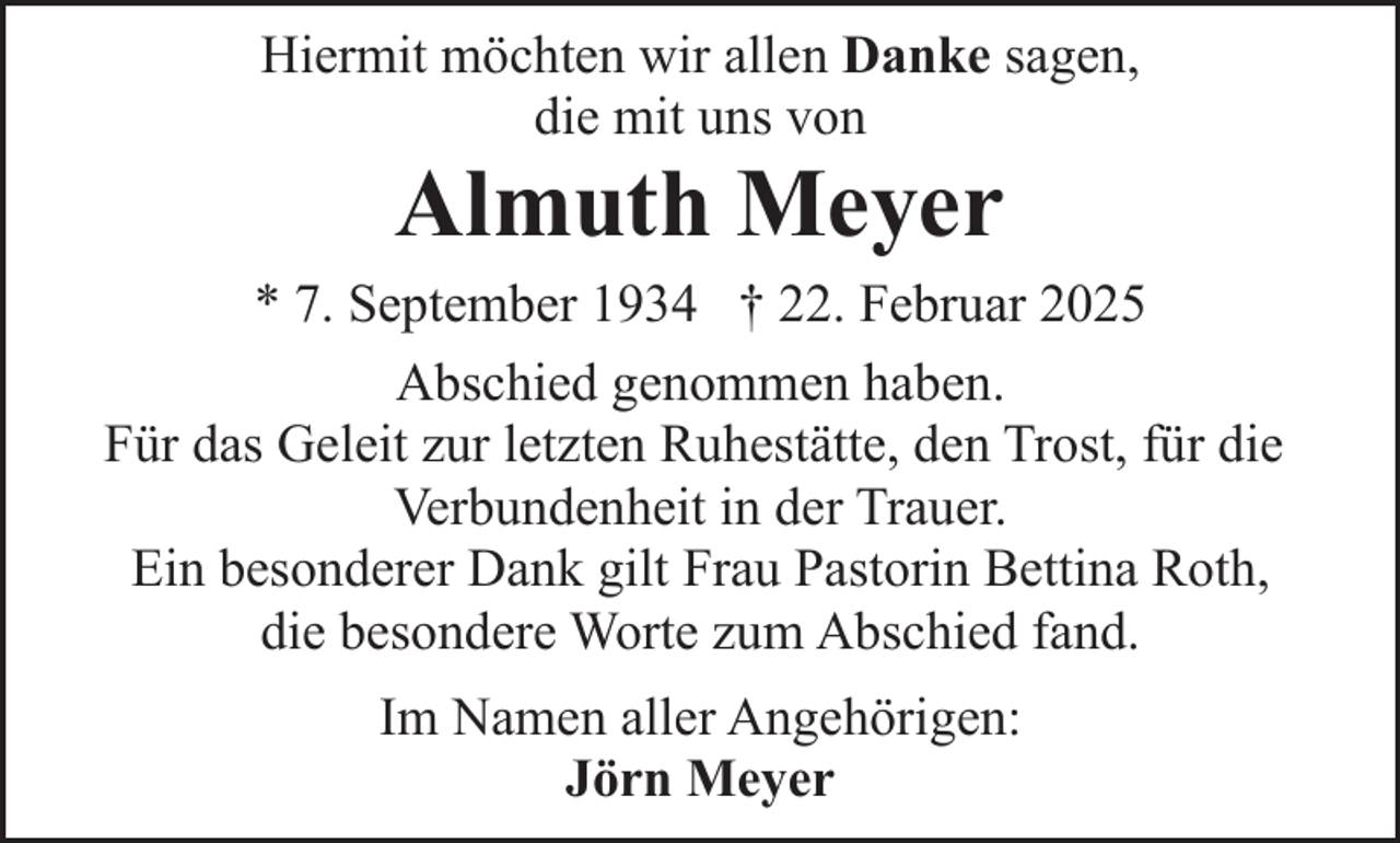 <p>Hiermit möchten wir allen Danke sagen,<br />die mit uns von</p><p>Almuth Meyer</p><p>* 7. September 1934 † 22. Februar 2025<br />Abschied genommen haben.<br />Für das Geleit zur letzten Ruhestätte, den Trost, für die<br />Verbundenheit in der Trauer.<br />Ein besonderer Dank gilt Frau Pastorin Bettina Roth,<br />die besondere Worte zum Abschied fand.<br />Im Namen aller Angehörigen:<br />Jörn Meyer</p>