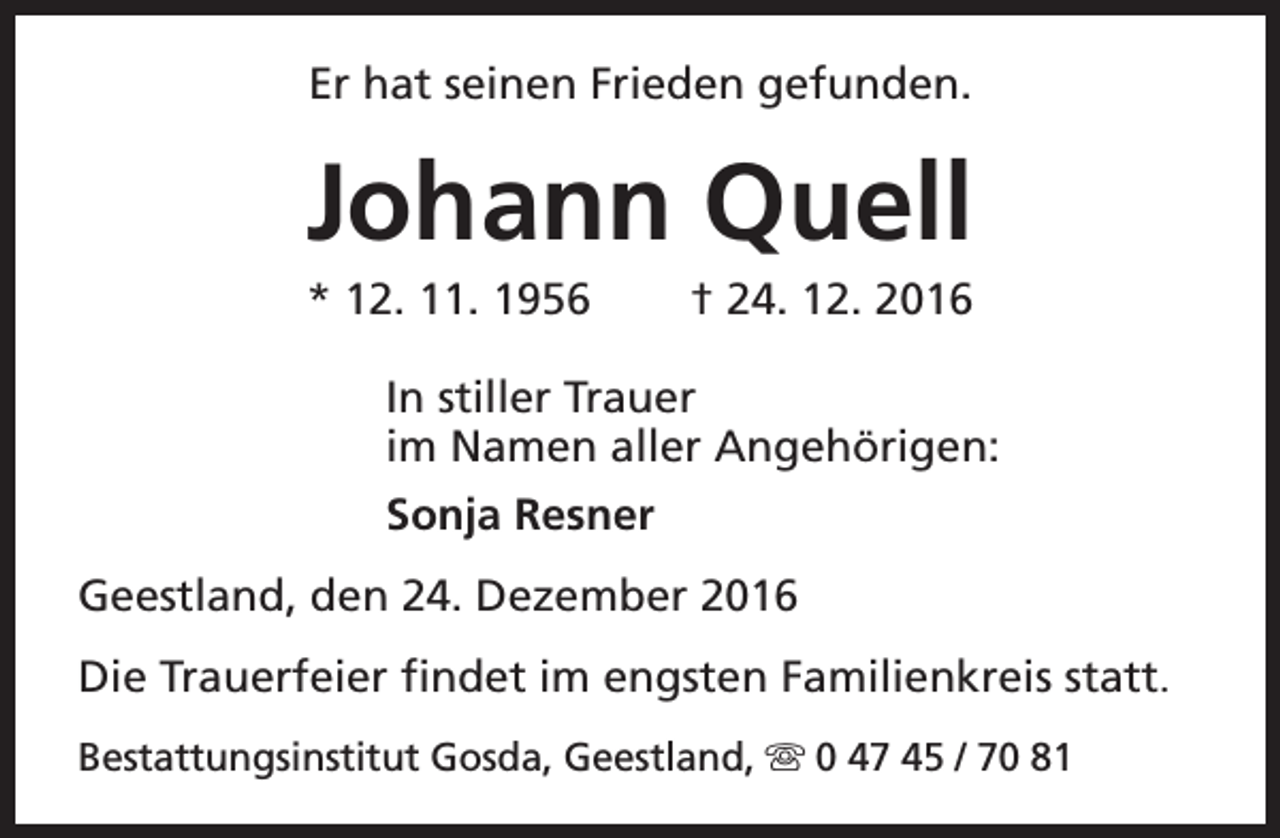 <p>Er hat seinen Frieden gefunden.</p><p>Johann Quell<br />* 12. 11. 1956</p><p>† 24. 12. 2016</p><p>In stiller Trauer<br />im Namen aller Angehörigen:<br />Sonja Resner<br />Geestland, den 24. Dezember 2016<br />Die Trauerfeier findet im engsten Familienkreis statt.<br />Bestattungsinstitut Gosda, Geestland, s 0 47 45 / 70 81</p>