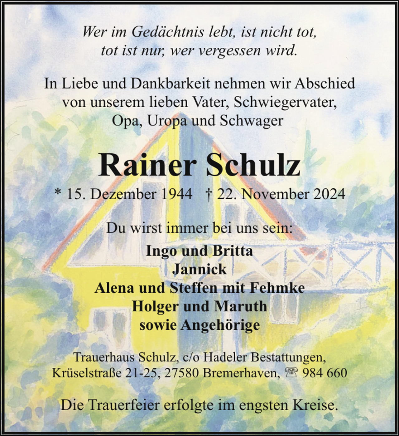 <p>Wer im Gedächtnis lebt, ist nicht tot,<br />tot ist nur, wer vergessen wird.<br />In Liebe und Dankbarkeit nehmen wir Abschied<br />von unserem lieben Vater, Schwiegervater,<br />Opa, Uropa und Schwager</p><p>Rainer Schulz</p><p>* 15. Dezember 1944 † 22. November 2024<br />Du wirst immer bei uns sein:<br />Ingo und Britta<br />Jannick<br />Alena und Steffen mit Fehmke<br />Holger und Maruth<br />sowie Angehörige<br />Trauerhaus Schulz, c/o Hadeler Bestattungen,<br />Krüselstraße 21-25, 27580 Bremerhaven, ' 984 660</p><p>Die Trauerfeier erfolgte im engsten Kreise.</p>
