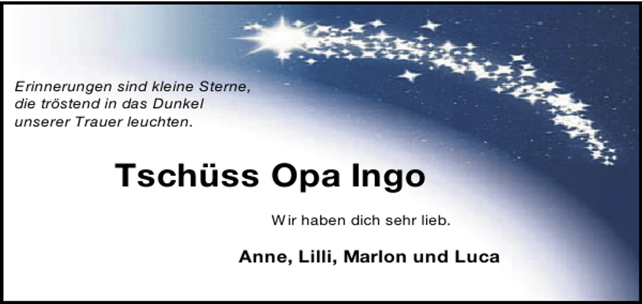 <p>Erinnerungen sind kleine Sterne,<br />die tröstend in das Dunkel<br />unserer Trauer leuchten.</p><p>Tschüss Opa Ingo<br />W ir haben dich sehr lieb.</p><p>Anne, Lilli, Marlon und Luca</p>