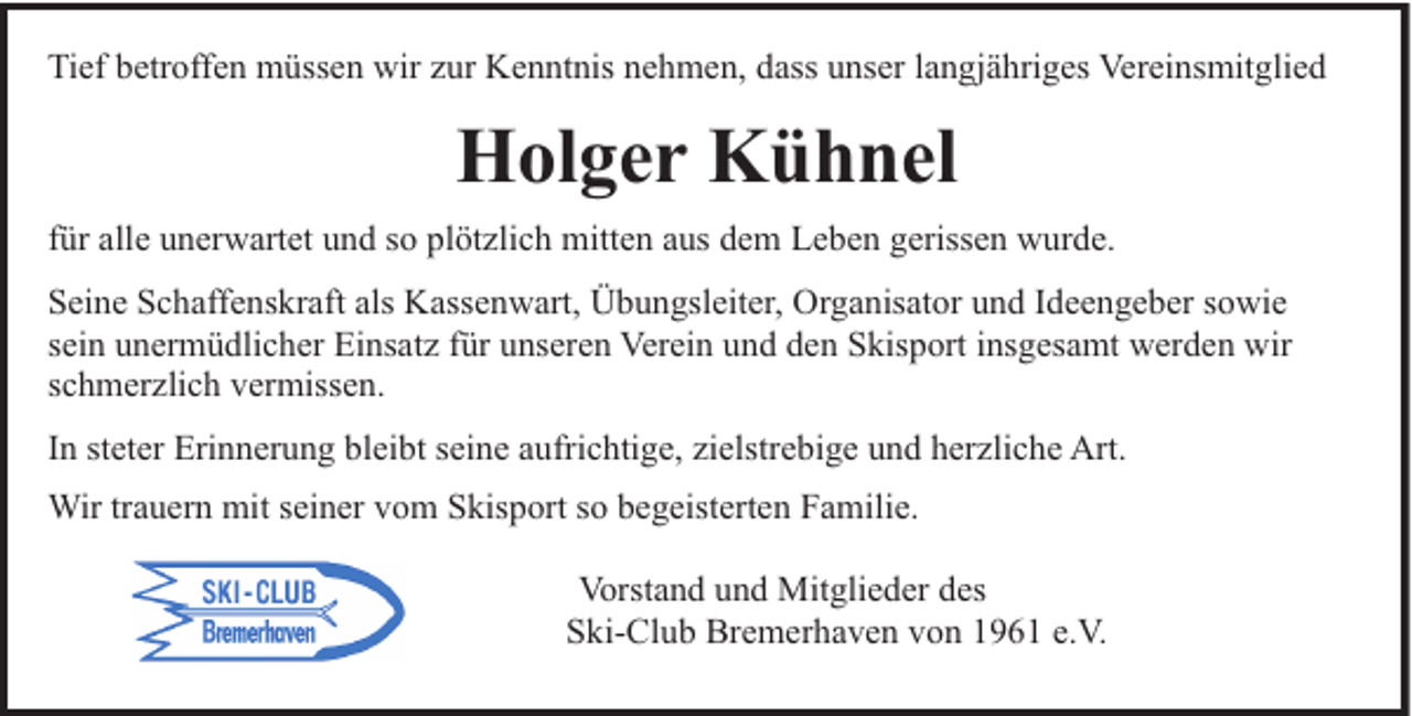 <p>Tief betroffen müssen wir zur Kenntnis nehmen, dass unser langjähriges Vereinsmitglied</p><p>Holger Kühnel<br />für alle unerwartet und so plötzlich mitten aus dem Leben gerissen wurde.<br />Seine Schaffenskraft als Kassenwart, Übungsleiter, Organisator und Ideengeber sowie<br />sein unermüdlicher Einsatz für unseren Verein und den Skisport insgesamt werden wir<br />schmerzlich vermissen.<br />In steter Erinnerung bleibt seine aufrichtige, zielstrebige und herzliche Art.<br />Wir trauern mit seiner vom Skisport so begeisterten Familie.<br />Vorstand und Mitglieder des<br />Ski-Club Bremerhaven von 1961 e.V.</p>