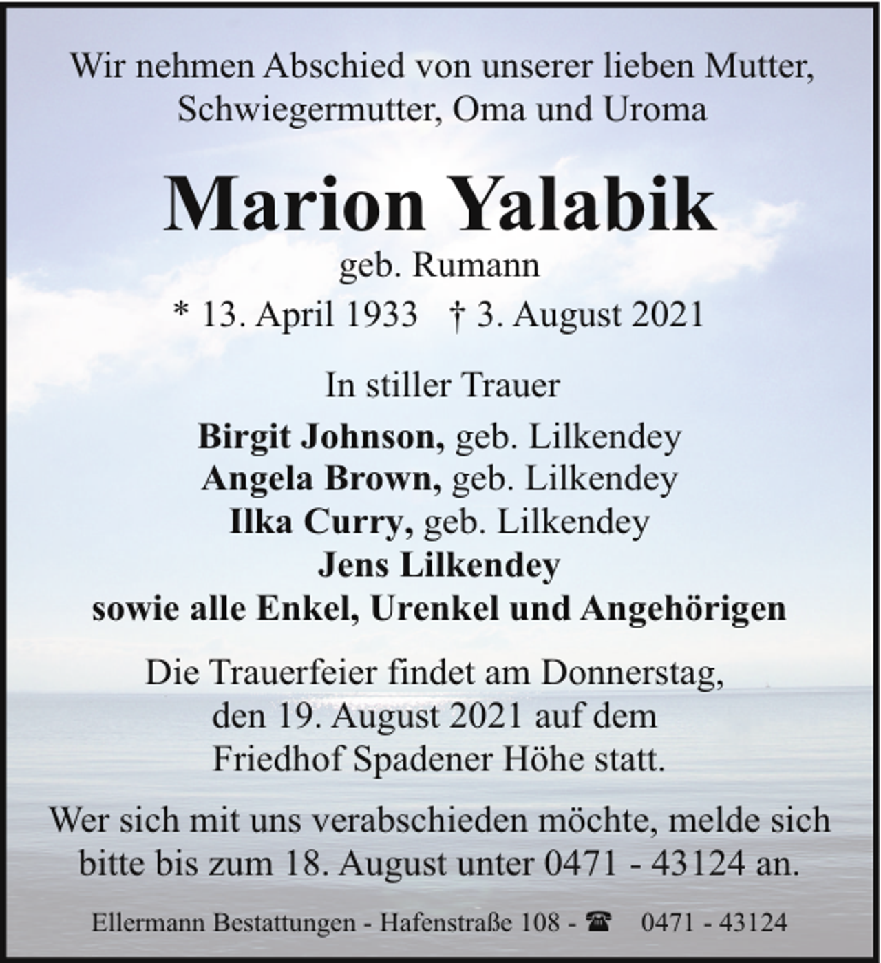 <p>Wir nehmen Abschied von unserer lieben Mutter,<br />Schwiegermutter, Oma und Uroma</p><p>Marion Yalabik<br />geb. Rumann<br />* 13. April 1933 † 3. August 2021</p><p>In stiller Trauer<br />Birgit Johnson, geb. Lilkendey<br />Angela Brown, geb. Lilkendey<br />Ilka Curry, geb. Lilkendey<br />Jens Lilkendey<br />sowie alle Enkel, Urenkel und Angehörigen<br />Die Trauerfeier findet am Donnerstag,<br />den 19. August 2021 auf dem<br />Friedhof Spadener Höhe statt.<br />Wer sich mit uns verabschieden möchte, melde sich<br />bitte bis zum 18. August unter 0471 - 43124 an.<br />Ellermann Bestattungen - Hafenstraße 108 - (</p><p>0471 - 43124</p>