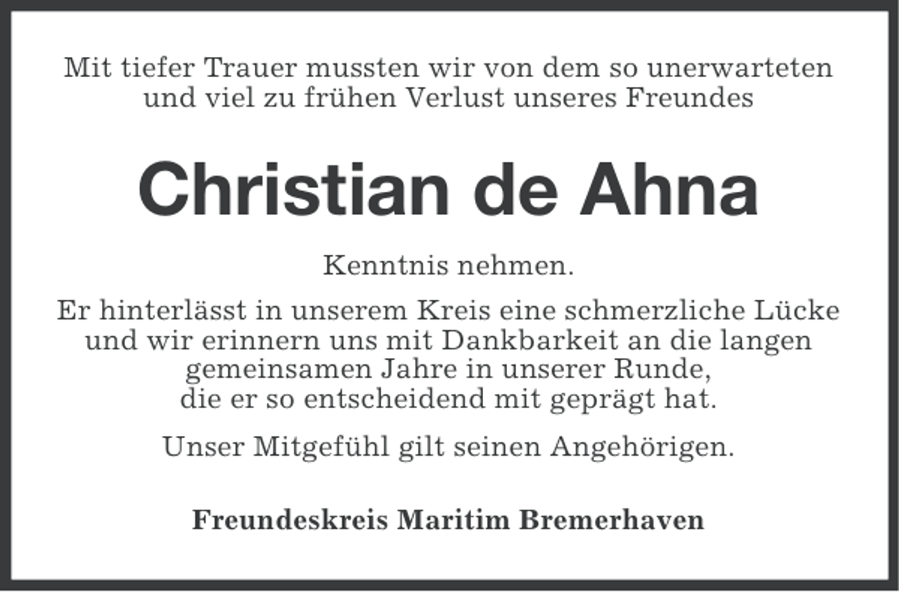 <p>Mit tiefer Trauer mussten wir von dem so unerwarteten<br />und viel zu frühen Verlust unseres Freundes</p>
<p>Christian de Ahna<br />Kenntnis nehmen.<br />Er hinterlässt in unserem Kreis eine schmerzliche Lücke<br />und wir erinnern uns mit Dankbarkeit an die langen<br />gemeinsamen Jahre in unserer Runde,<br />die er so entscheidend mit geprägt hat.<br />Unser Mitgefühl gilt seinen Angehörigen.<br />Freundeskreis Maritim Bremerhaven</p>
