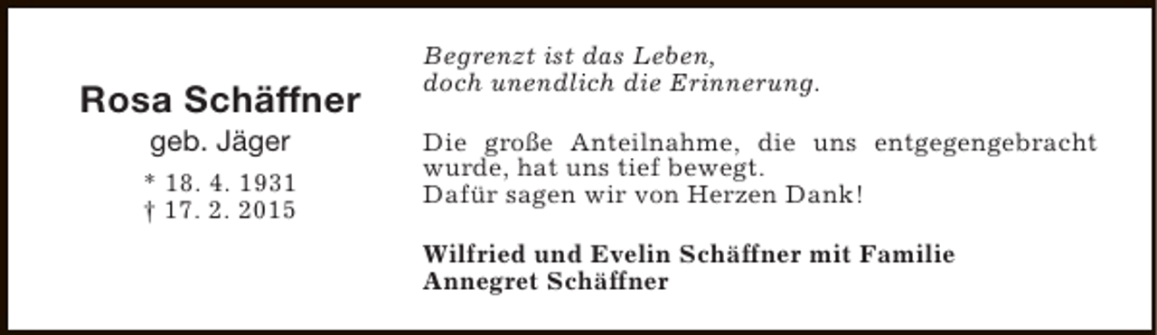<p>Rosa Schäffner<br />geb. Jäger</p><p>* 18. 4. 1931<br />† 17. 2. 2015</p><p>Begrenzt ist das Leben,<br />doch unendlich die Erinnerung.<br />Die große Anteilnahme, die uns entgegengebracht<br />wurde, hat uns tief bewegt.<br />Dafür sagen wir von Herzen Dank!<br />Wilfried und Evelin Schäffner mit Familie<br />Annegret Schäffner</p>