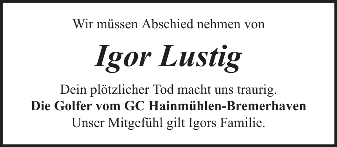 <p>Wir müssen Abschied nehmen von</p><p>Igor Lustig<br />Dein plötzlicher Tod macht uns traurig.<br />Die Golfer vom GC Hainmühlen-Bremerhaven<br />Unser Mitgefühl gilt Igors Familie.</p>