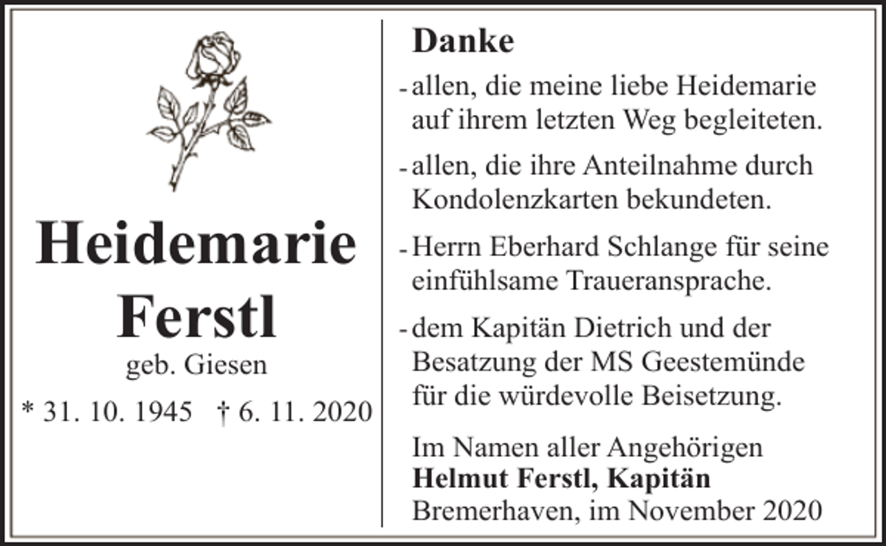 <p>Danke<br />- allen, die meine liebe Heidemarie</p><p>auf ihrem letzten Weg begleiteten.</p><p>- allen, die ihre Anteilnahme durch</p><p>Heidemarie<br />Ferstl<br />geb. Giesen</p><p>* 31. 10. 1945 † 6. 11. 2020</p><p>Kondolenzkarten bekundeten.</p><p>- Herrn Eberhard Schlange für seine</p><p>einfühlsame Traueransprache.</p><p>- dem Kapitän Dietrich und der</p><p>Besatzung der MS Geestemünde<br />für die würdevolle Beisetzung.<br />Im Namen aller Angehörigen<br />Helmut Ferstl, Kapitän<br />Bremerhaven, im November 2020</p>
