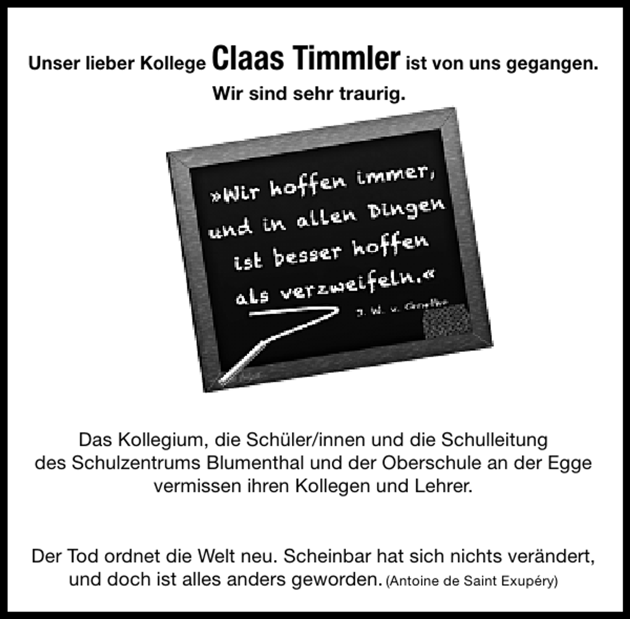 <p>Claas Timmler</p>
<p>Unser lieber<br />Unser lieber Kollege Kollege Claas Timmler ist von uns gegangen.<br />ist von uns gegangen.</p>
<p>Wir sind sehr traurig.<br />Wir sind sehr traurig.</p>
<p>Das Kollegium und die Schüler/innen und die Schulleitung,</p>
<p>Das Kollegium, die Schüler/innen und die Schulleitung<br />des Schulzentrums Blumenthal und der Oberschule an der Egge<br />des Schulzentrums Blumenthal und der Oberschule an der Egge<br />vermissen ihren Kollegen und Lehrer.<br />vermissen ihren Kollegen und Lehrer.<br />Der Tod ordnet die Welt neu. Scheinbar hat sich nichts verändert,<br />(Antoine nichts verändert,<br />Der Tod und dochdiealles anders geworden.<br />ordnet ist Welt neu. Scheinbar hat sichde Saint Exupéry)<br />und doch ist alles anders geworden. (Antoine de Saint Exupéry)</p>