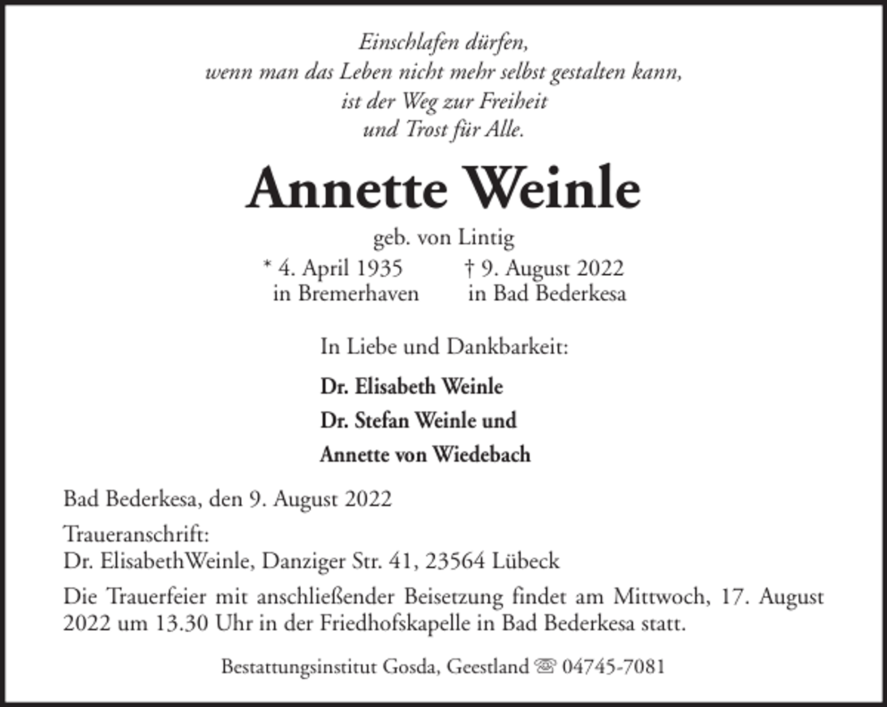 <p>Einschlafen dürfen,<br />wenn man das Leben nicht mehr selbst gestalten kann,<br />ist der Weg zur Freiheit<br />und Trost für Alle.</p><p>Annette Weinle<br />geb. von Lintig<br />* 4. April 1935<br />† 9. August 2022<br />in Bremerhaven<br />in Bad Bederkesa<br />In Liebe und Dankbarkeit:<br />Dr. Elisabeth Weinle<br />Dr. Stefan Weinle und<br />Annette von Wiedebach<br />Bad Bederkesa, den 9. August 2022<br />Traueranschrift:<br />Dr. ElisabethWeinle, Danziger Str. 41, 23564 Lübeck<br />Die Trauerfeier mit anschließender Beisetzung findet am Mittwoch, 17. August<br />2022 um 13.30 Uhr in der Friedhofskapelle in Bad Bederkesa statt.<br />Bestattungsinstitut Gosda, Geestland</p><p>04745-7081</p>