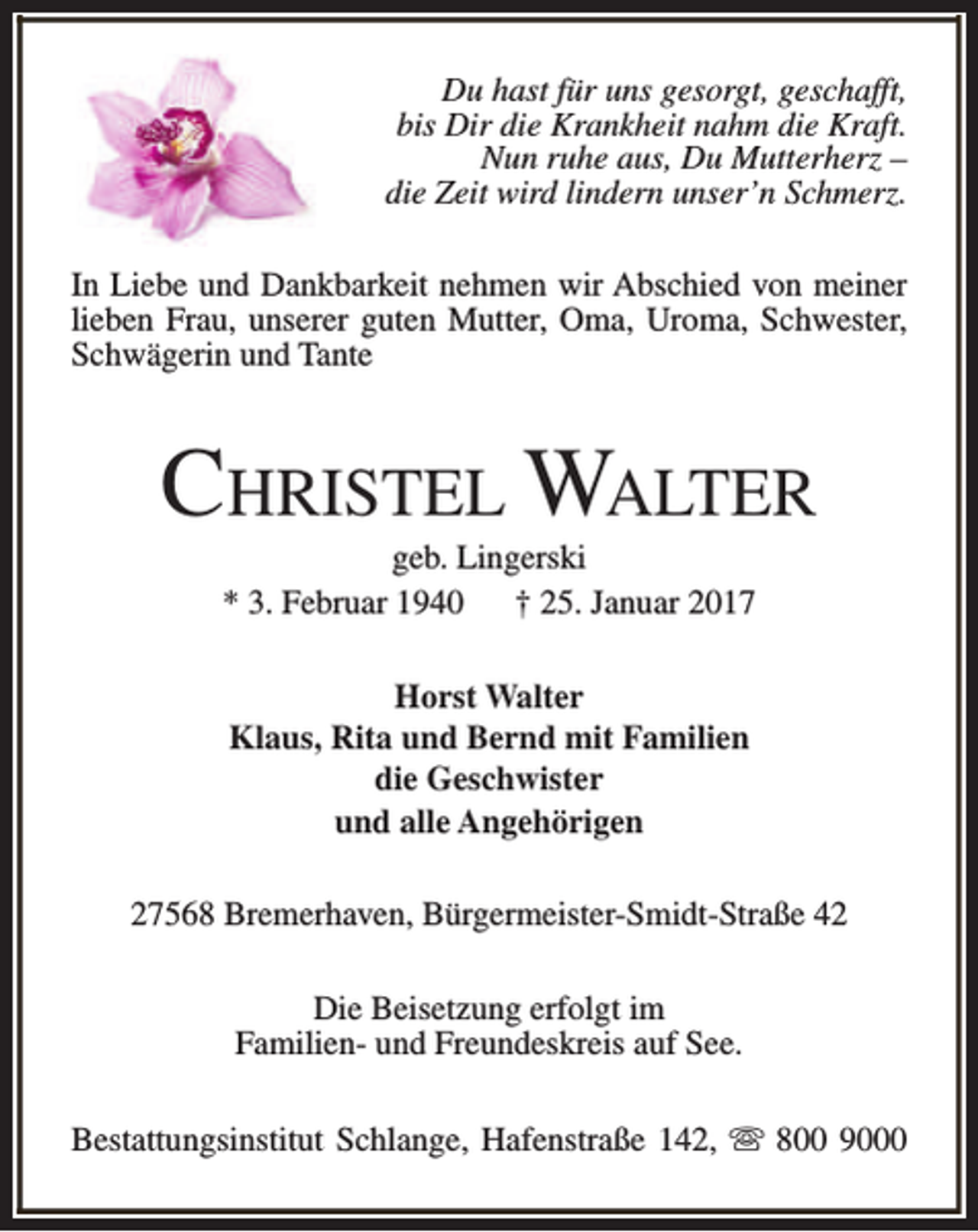 <p>Du hast für uns gesorgt, geschafft,<br />bis Dir die Krankheit nahm die Kraft.<br />Nun ruhe aus, Du Mutterherz –<br />die Zeit wird lindern unser’n Schmerz.<br />In Liebe und Dankbarkeit nehmen wir Abschied von meiner<br />lieben Frau, unserer guten Mutter, Oma, Uroma, Schwester,<br />Schwägerin und Tante</p><p>CHRISTEL WALTER<br />geb. Lingerski<br />* 3. Februar 1940<br />† 25. Januar 2017<br />Horst Walter<br />Klaus, Rita und Bernd mit Familien<br />die Geschwister<br />und alle Angehörigen<br />27568 Bremerhaven, Bürgermeister-Smidt-Straße 42<br />Die Beisetzung erfolgt im<br />Familien- und Freundeskreis auf See.<br />Bestattungsinstitut Schlange, Hafenstraße 142, s 800 9000</p>