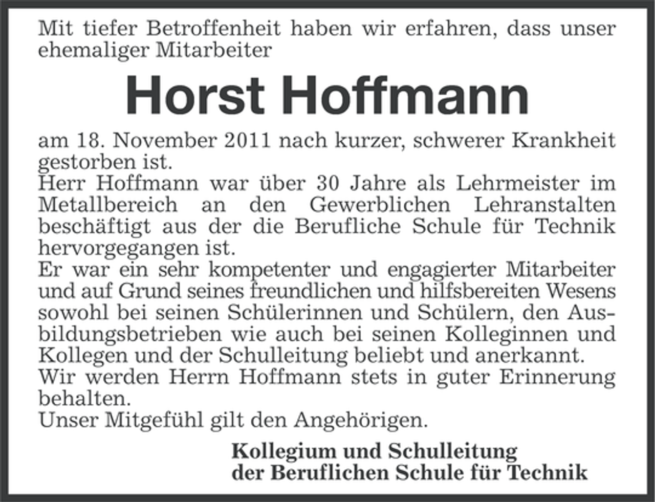 <p>Mit tiefer Betroffenheit haben wir erfahren, dass unser<br />ehemaliger Mitarbeiter</p><p>Horst Hoffmann<br />am 18. November 2011 nach kurzer, schwerer Krankheit<br />gestorben ist.<br />Herr Hoffmann war über 30 Jahre als Lehrmeister im<br />Metallbereich an den Gewerblichen Lehranstalten<br />beschäftigt aus der die Berufliche Schule für Technik<br />hervorgegangen ist.<br />Er war ein sehr kompetenter und engagierter Mitarbeiter<br />und auf Grund seines freundlichen und hilfsbereiten Wesens<br />sowohl bei seinen Schülerinnen und Schülern, den Ausbildungsbetrieben wie auch bei seinen Kolleginnen und<br />Kollegen und der Schulleitung beliebt und anerkannt.<br />Wir werden Herrn Hoffmann stets in guter Erinnerung<br />behalten.<br />Unser Mitgefühl gilt den Angehörigen.<br />Kollegium und Schulleitung<br />der Beruflichen Schule für Technik</p>