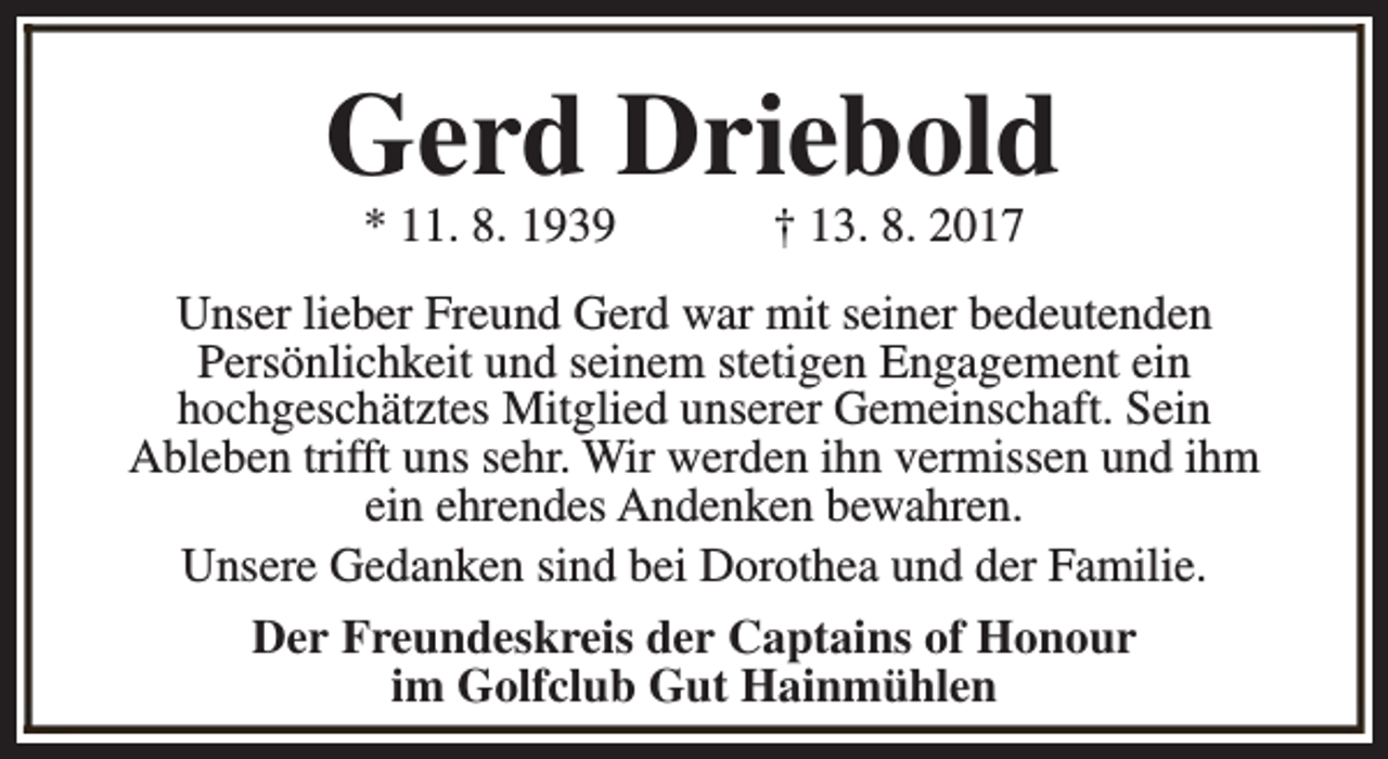<p>Gerd Driebold<br />* 11. 8. 1939</p><p>† 13. 8. 2017</p><p>Unser lieber Freund Gerd war mit seiner bedeutenden<br />Persönlichkeit und seinem stetigen Engagement ein<br />hochgeschätztes Mitglied unserer Gemeinschaft. Sein<br />Ableben trifft uns sehr. Wir werden ihn vermissen und ihm<br />ein ehrendes Andenken bewahren.<br />Unsere Gedanken sind bei Dorothea und der Familie.<br />Der Freundeskreis der Captains of Honour<br />im Golfclub Gut Hainmühlen</p>