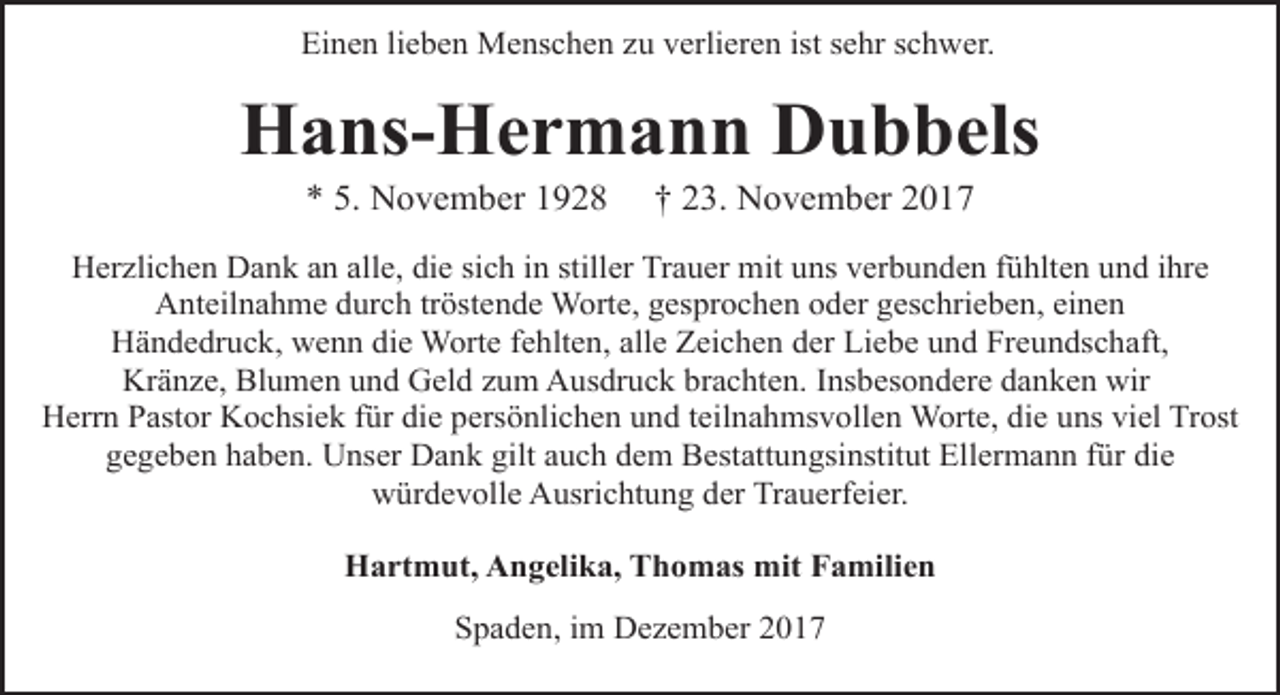 <p>Einen lieben Menschen zu verlieren ist sehr schwer.</p><p>Hans-Hermann Dubbels<br />* 5. November 1928</p><p>† 23. November 2017</p><p>Herzlichen Dank an alle, die sich in stiller Trauer mit uns verbunden fühlten und ihre<br />Anteilnahme durch tröstende Worte, gesprochen oder geschrieben, einen<br />Händedruck, wenn die Worte fehlten, alle Zeichen der Liebe und Freundschaft,<br />Kränze, Blumen und Geld zum Ausdruck brachten. Insbesondere danken wir<br />Herrn Pastor Kochsiek für die persönlichen und teilnahmsvollen Worte, die uns viel Trost<br />gegeben haben. Unser Dank gilt auch dem Bestattungsinstitut Ellermann für die<br />würdevolle Ausrichtung der Trauerfeier.<br />Hartmut, Angelika, Thomas mit Familien<br />Spaden, im Dezember 2017</p>