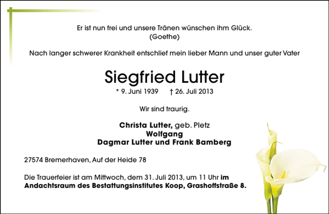 <p>Er ist nun frei und unsere Tränen wünschen ihm Glück.<br />(Goethe)<br />Nach langer schwerer Krankheit entschlief mein lieber Mann und unser guter Vater</p><p>Siegfried Lutter<br />* 9. Juni 1939</p><p>† 26. Juli 2013</p><p>Wir sind traurig.</p><p>Christa Lutter, geb. Pletz<br />Wolfgang<br />Dagmar Lutter und Frank Bamberg<br />27574 Bremerhaven, Auf der Heide 78<br />Die Trauerfeier ist am Mittwoch, dem 31. Juli 2013, um 11 Uhr im<br />Andachtsraum des Bestattungsinstitutes Koop, Grashoffstraße 8.</p>