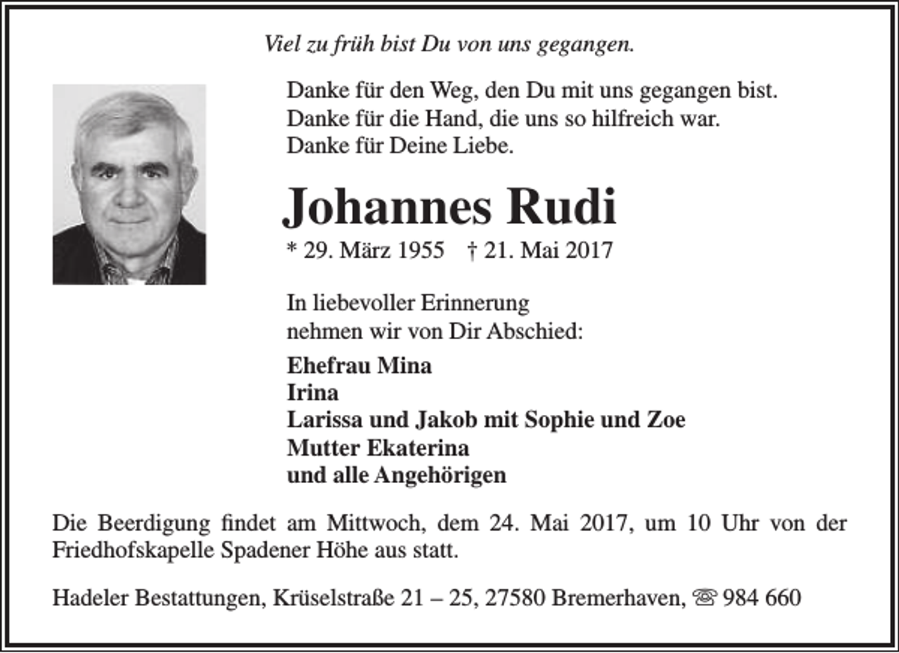 <p>Viel zu früh bist Du von uns gegangen.<br />Danke für den Weg, den Du mit uns gegangen bist.<br />Danke für die Hand, die uns so hilfreich war.<br />Danke für Deine Liebe.</p><p>Johannes Rudi<br />* 29. März 1955 † 21. Mai 2017</p><p>In liebevoller Erinnerung<br />nehmen wir von Dir Abschied:<br />Ehefrau Mina<br />Irina<br />Larissa und Jakob mit Sophie und Zoe<br />Mutter Ekaterina<br />und alle Angehörigen<br />Die Beerdigung findet am Mittwoch, dem 24. Mai 2017, um 10 Uhr von der<br />Friedhofskapelle Spadener Höhe aus statt.<br />Hadeler Bestattungen, Krüselstraße 21 – 25, 27580 Bremerhaven,  984 660</p>