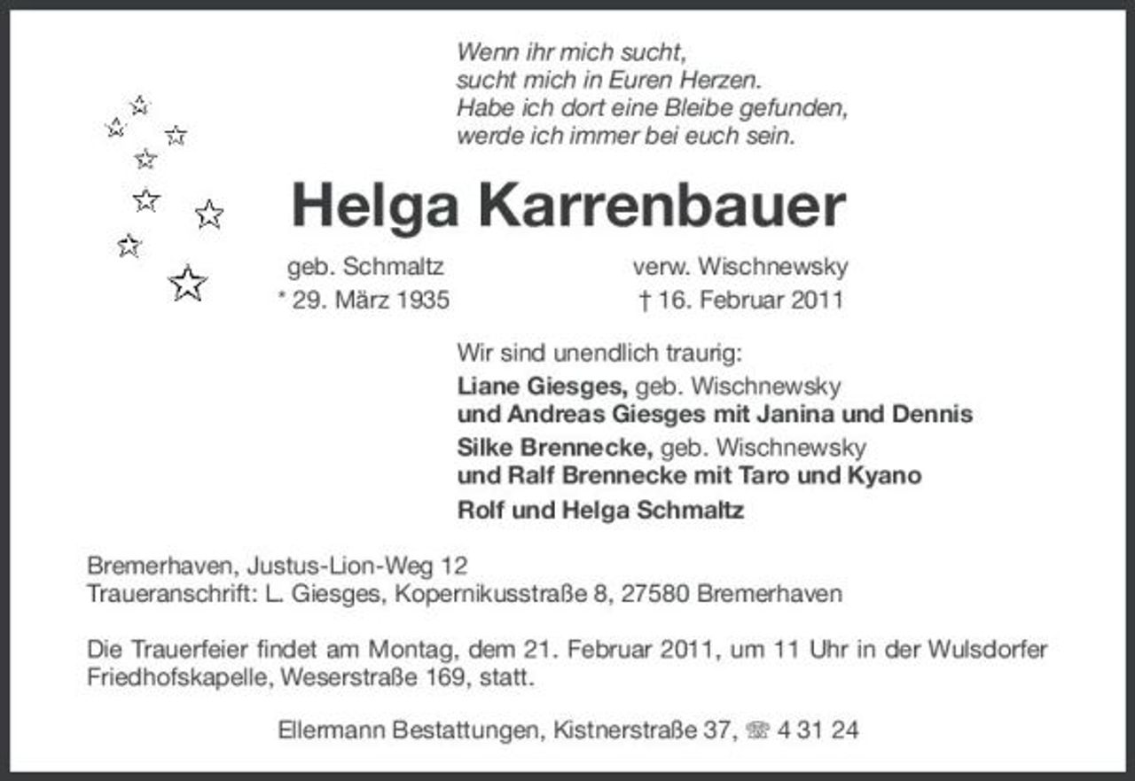<p>Wenn ihr mich sucht, sucht mich in Euren Herzen. Habe ich dort eine Bleibe gefunden, werde ich immer bei euch sein.</p><p>Helga Karrenbauer<br />geb. Schmaltz * 29. März 1935 verw. Wischnewsky † 16. Februar 2011 Wir sind unendlich traurig: Liane Giesges, geb. Wischnewsky und Andreas Giesges mit Janina und Dennis Silke Brennecke, geb. Wischnewsky und Ralf Brennecke mit Taro und Kyano Rolf und Helga Schmaltz Bremerhaven, Justus-Lion-Weg 12 Traueranschrift: L. Giesges, Kopernikusstraße 8, 27580 Bremerhaven Die Trauerfeier findet am Montag, dem 21. Februar 2011, um 11 Uhr in der Wulsdorfer Friedhofskapelle, Weserstraße 169, statt. Ellermann Bestattungen, Kistnerstraße 37, 4 31 24</p>