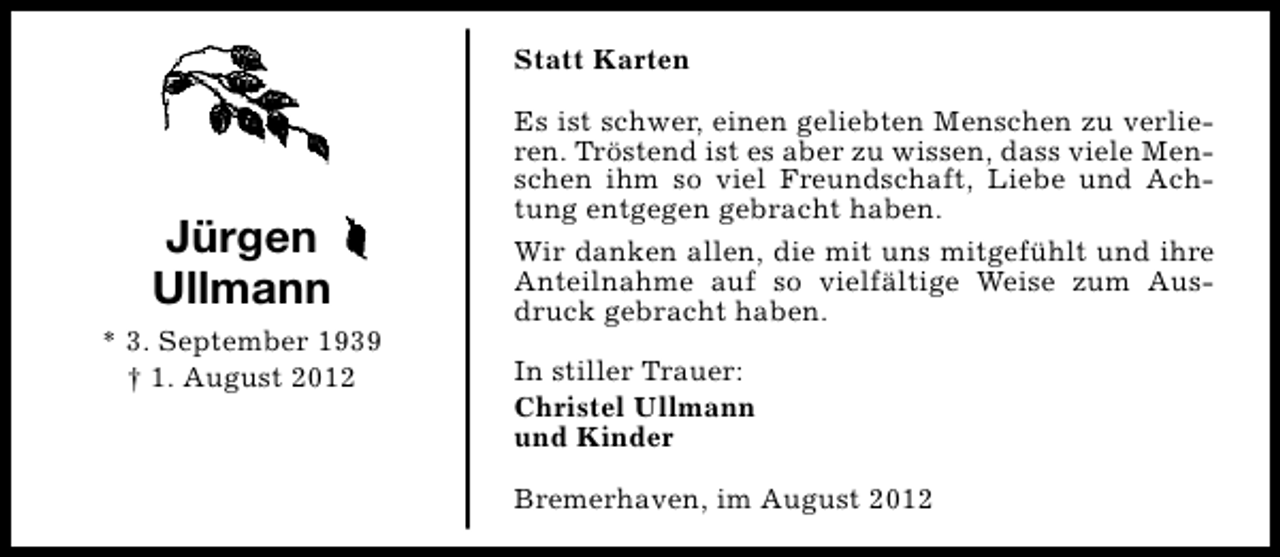 <p>Statt Karten</p><p>Jürgen<br />Ullmann<br />* 3. September 1939<br />† 1. August 2012</p><p>Es ist schwer, einen geliebten Menschen zu verlieren. Tröstend ist es aber zu wissen, dass viele Menschen ihm so viel Freundschaft, Liebe und Achtung entgegen gebracht haben.<br />Wir danken allen, die mit uns mitgefühlt und ihre<br />Anteilnahme auf so vielfältige Weise zum Ausdruck gebracht haben.<br />In stiller Trauer:<br />Christel Ullmann<br />und Kinder<br />Bremerhaven, im August 2012</p>