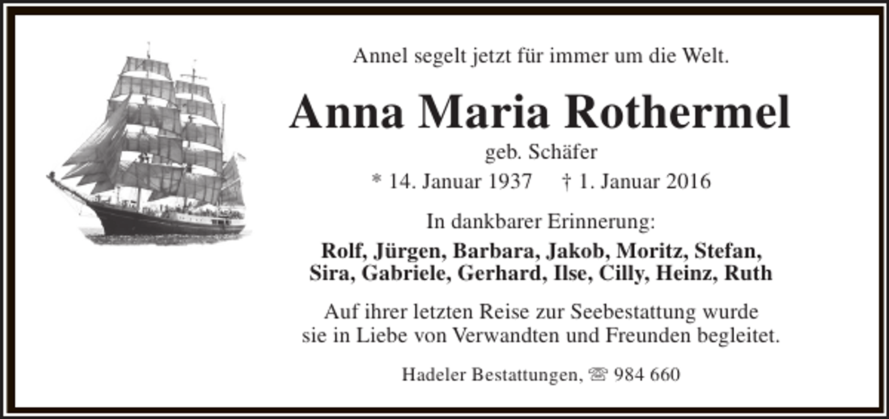 <p>Annel segelt jetzt für immer um die Welt.</p><p>Anna Maria Rothermel<br />geb. Schäfer<br />* 14. Januar 1937 † 1. Januar 2016</p><p>In dankbarer Erinnerung:<br />Rolf, Jürgen, Barbara, Jakob, Moritz, Stefan,<br />Sira, Gabriele, Gerhard, Ilse, Cilly, Heinz, Ruth<br />Auf ihrer letzten Reise zur Seebestattung wurde<br />sie in Liebe von Verwandten und Freunden begleitet.<br />Hadeler Bestattungen, s 984 660</p>